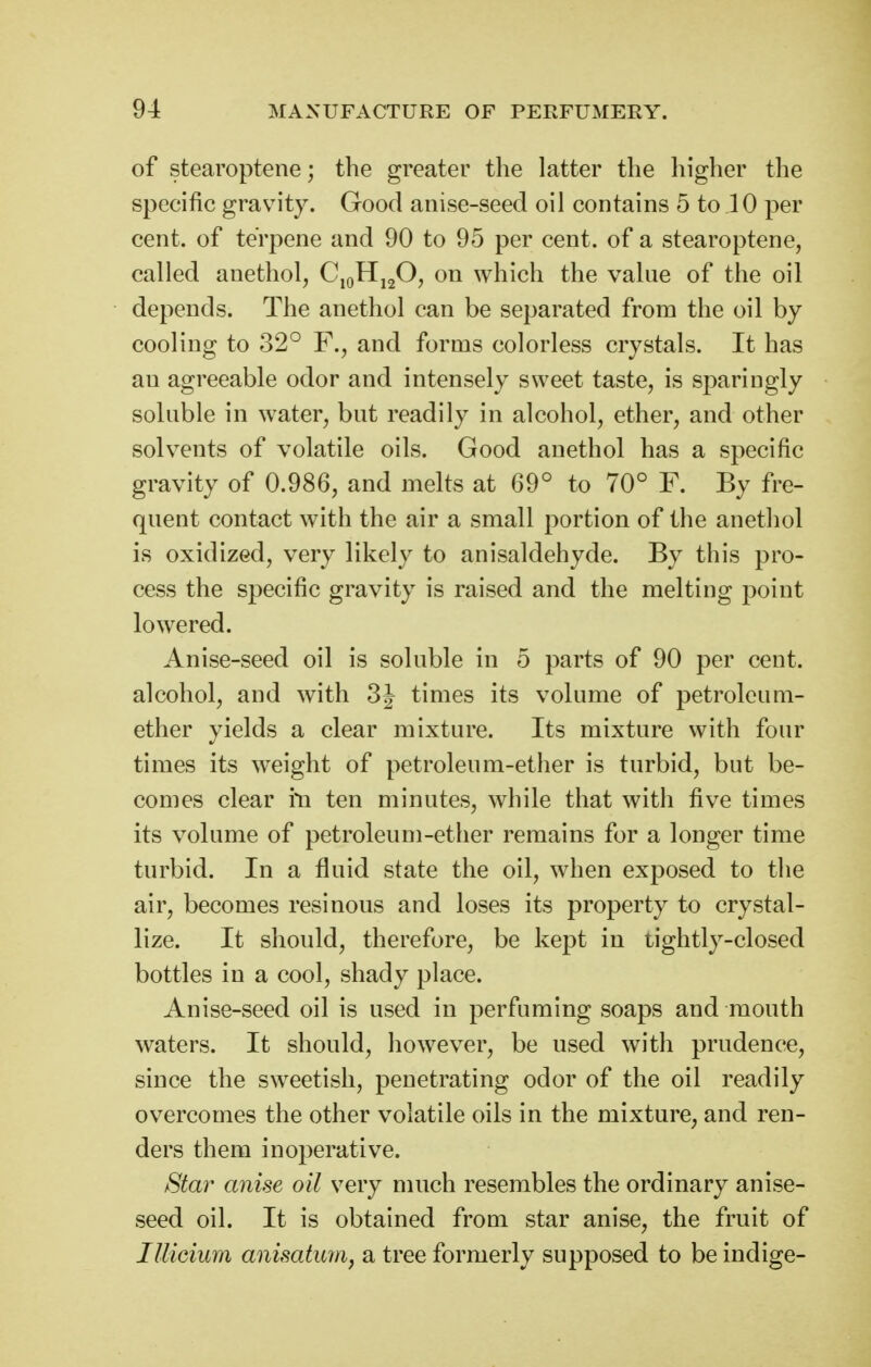 of stearoptene; the greater the latter the higher the specific gravity. Good anise-seed oil contains 5 to 10 per cent, of terpene and 90 to 95 per cent, of a stearoptene, called anethol, CiqHj20, on which the value of the oil depends. The anethol can be separated from the oil by cooling to 32° F., and forms colorless crystals. It has an agreeable odor and intensely sweet taste, is sparingly soluble in water, but readily in alcohol, ether, and other solvents of volatile oils. Good anethol has a specific gravity of 0.986, and melts at 69° to 70° F. By fre- quent contact with the air a small portion of the anethol is oxidized, very likely to anisaldehyde. By this pro- cess the specific gravity is raised and the melting point lowered. Anise-seed oil is soluble in 5 parts of 90 per cent, alcohol, and with 3J times its volume of petroleum- ether yields a clear mixture. Its mixture with four times its weight of petroleum-ether is turbid, but be- comes clear i*n ten minutes, while that with five times its volume of petroleum-ether remains for a longer time turbid. In a fluid state the oil, when exposed to the air, becomes resinous and loses its property to crystal- lize. It should, therefore, be kept in tightly-closed bottles in a cool, shady place. Anise-seed oil is used in perfuming soaps and mouth waters. It should, however, be used with prudence, since the sweetish, penetrating odor of the oil readily overcomes the other volatile oils in the mixture, and ren- ders them inoperative. Star anise oil very much resembles the ordinary anise- seed oil. It is obtained from star anise, the fruit of lUicium anisatimi, a tree formerly supposed to be indige-