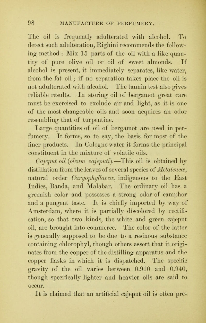 The oil is frequently adulterated with alcohol. To detect such adulteration, Righini recommends the follow- ing method : Mix 15 parts of the oil with a like quan- tity of pure olive oil or oil of sweet almonds. If alcohol is present, it immediately separates, like water, from the fat oil; if no separation takes place the oil is not adulterated with alcohol. The tannin test also giyes reliable results. In storing oil of bergamot great care must be exercised to exclude air and light, as it is one of the most changeable oils and soon acquires an odor resembling that of turpentine. Large quantities of oil of bergamot are used in per- fumery. It forms, so to say, the basis for most of the finer products. In Cologne water it forms the principal constituent in the mixture of volatile oils. Cajeput oil {oleum cajeputi).—This oil is obtained by distillation from the leaves of several species of 3Ielaleuc(e, natural order Caryophyllacea', indigenous to the East Indies, Banda, and Malabar. The ordinary oil has a greenish color and possesses a strong odor of camphor and a pungent taste. It is chiefly imported by way of Amsterdam, where it is partially discolored by rectifi- cation, so that two kinds, the white and green cajeput oil, are brought into commerce. The color of the latter is generally supposed to be due to a resinous substance containing chlorophyl, though others assert that it origi- nates from the copper of the distilling apparatus and the copper flasks in which it is dispatched. The specific gravity of the oil varies between 0.910 and 0.940, though specifically lighter and heavier oils are said to occur. It is claimed that an artificial cajeput oil is often pre-