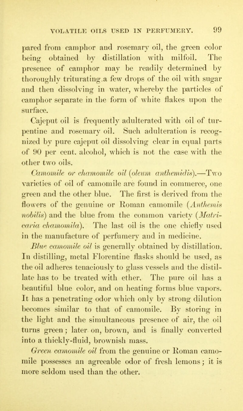 pared from camphor and rosemary oil, the green color beintr obtained bv distillation with milfoil. The presence of camphor may be readily determined by thoroughly triturating.a few drops of the oil with sugar and then dissolving in water, whereby the particles of camphor separate in the form of white flakes upon the surface. Cajeput oil is frequently adulterated with oil of tur- pentine and rosemary oil. Such adulteration is recog- nized by pure cajeput oil dissolving clear in equal parts of 90 j)er cent, alcohol, which is not the case with the other two oils. CamomiU' or clxtDioinile oil [olcnin antJioiudis),—Two varieties of oil of camomile are found in commerce, one green and the other blue. The first is derived from the flowers of the genuine or Roman camomile [Authemis iiobilis) and the blue from the common variety (3Iatn- i'iiria chamomila). The last oil is the one chiefly used in the manufacture of perfumery and in medicine. B/u^ Cdhioinik oil is -enerallv obtained bv distillation. In distilling, metal Florentine flasks should be used, as the oil adheres tenaciously to glass vessels and the distil- late has to be treated with etlier. The pure oil has a beautiful blue color, and on heating forms blue vapors. It has a penetrating odor which only by strong dilution becomes similar to that of camomile. By storing in the light and the sinudtaneous presence of air, the oil turns green ; later on, brown, and is finally converted into a thickly-fluid, brownish mass. Green camomile oil from the genuine or Koman camo- mile possesses an agreeable odor of fresh lemons; it is more seldom used than the other.