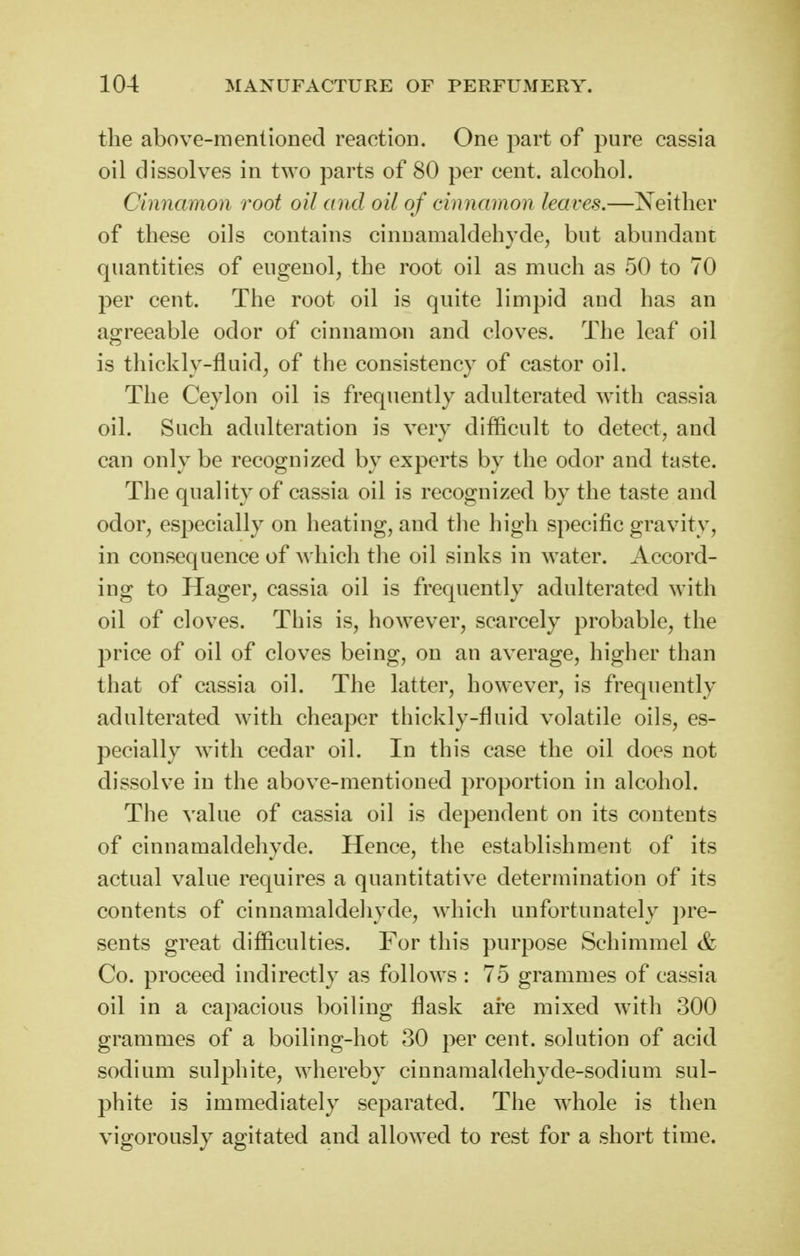 the above-mentioDecl reaction. One part of pure cassia oil dissolves in two parts of 80 per cent, alcohol. Cinnamon root oil and oil of cinnamon leaves.—Neither of these oils contains cinuamaldehycle, but abundant quantities of eugeuol, the root oil as much as 50 to 70 per cent. The root oil is quite limpid and has an agreeable odor of cinnamon and cloves. The leaf oil is thickly-fluid, of the consistency of castor oil. The Ceylon oil is frequently adulterated with cassia oil. Such adulteration is very difficult to detect, and can only be recognized by experts by the odor and taste. The quality of cassia oil is recognized by the taste and odor, especially on heating, and the high specific gravity, in consequence of Avliich the oil sinks in water. Accord- ing to Hager, cassia oil is frequently adulterated with oil of cloves. This is, however, scarcely probable, the price of oil of cloves being, on an average, higher than that of cassia oil. The latter, however, is frequently adulterated with cheaper thickly-fluid volatile oils, es- pecially with cedar oil. In this case the oil does not dissolve in the above-mentioned proportion in alcohol. The value of cassia oil is dependent on its contents of cinnamaldehyde. Hence, the establishment of its actual value requires a quantitative determination of its contents of cinnamaldehyde, which unfortunately ])re- sents great difficulties. For this purpose Schimmel & Co. proceed indirectly as follows : 75 grammes of cassia oil in a capacious boiling flask are mixed with 300 grammes of a boiling-hot 30 per cent, solution of acid sodium sulphite, whereby cinnamaldehyde-sodium sul- phite is immediately separated. The whole is then vigorously agitated and allowed to rest for a short time.