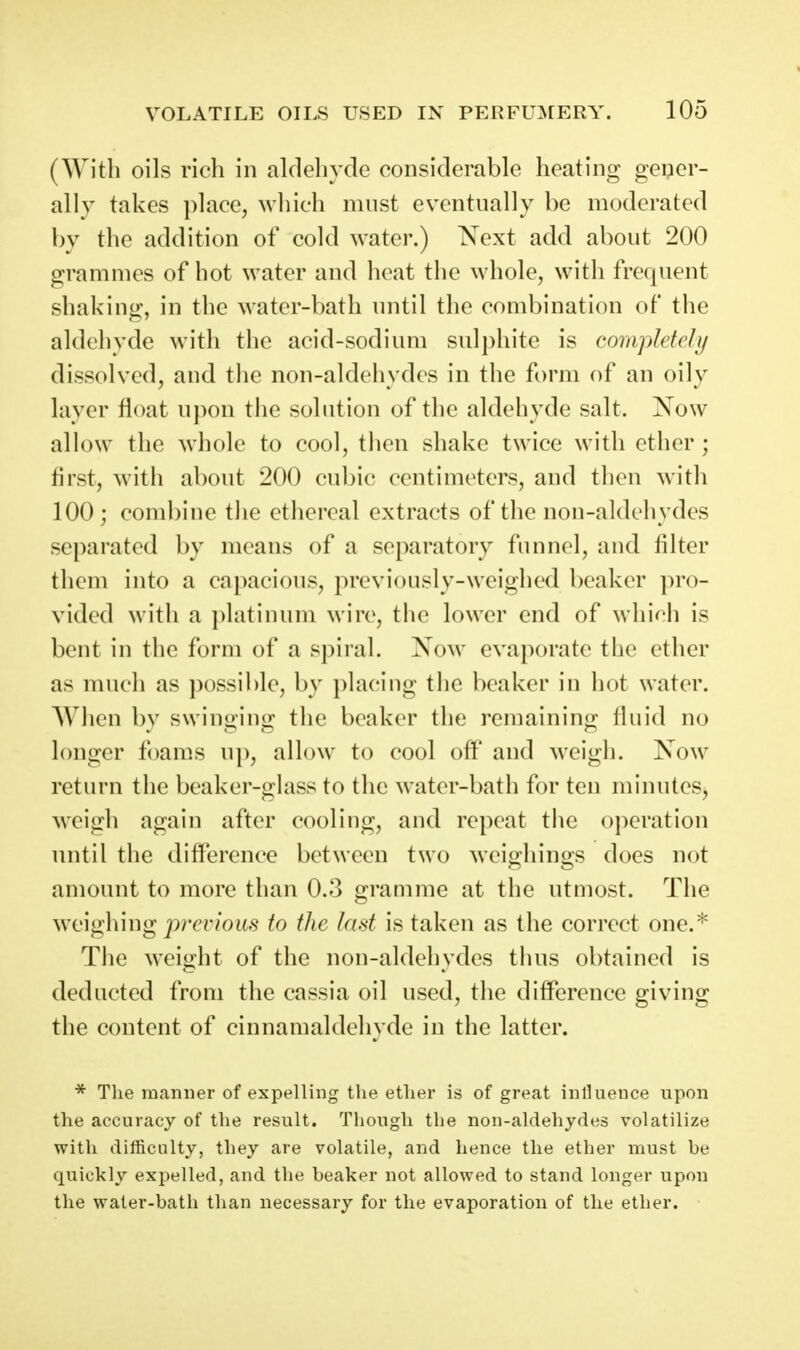 (With oils rich in aldehyde considerable heating gener- ally takes ])lace, which must eventually be moderated by the addition of cold water.) 'Next add about 200 grammes of hot water and heat the whole, with frequent shaking, in the water-bath until the combination of the aldehyde with the acid-sodium sulphite is completcJij dissolved, and the non-aldehydes in the form of an oily layer float upon the solution of the aldehyde salt. Now allow the whole to cool, then shake twice with ether ; first, with about 200 cubic centimeters, and then with 100 ; combine the ethereal extracts of the non-aldehydes separated by means of a separatory funnel, and filter them into a capacious, previously-weighed beaker pro- vided with a platinum wire, the lower end of which is bent in the form of a spiral. Now evaporate the ether as much as possible, by placing the beaker in hot water. When by swinging the beaker the remaining fluid no longer foams up, allow to cool off and weigh. Now return the beaker-glass to the water-bath for ten minutes, weigh again after cooling, and repeat the operation until the difference between two wciohinos does not amount to more than 0.3 gramme at the utmost. The weighing j)rcr/ou.9 to the last is taken as the correct one.^ The weight of the non-aldehydes thus obtained is deducted from the cassia oil used, the difference giving the content of cinnamaldehyde in the latter. * The manner of expelling the ether is of great inlluence upon the accuracy of the result. Though the non-aldehydes volatilize with difficulty, they are volatile, and hence the ether must be quickly expelled, and the beaker not allowed to stand longer upon the water-bath than necessary for the evaporation of the ether.