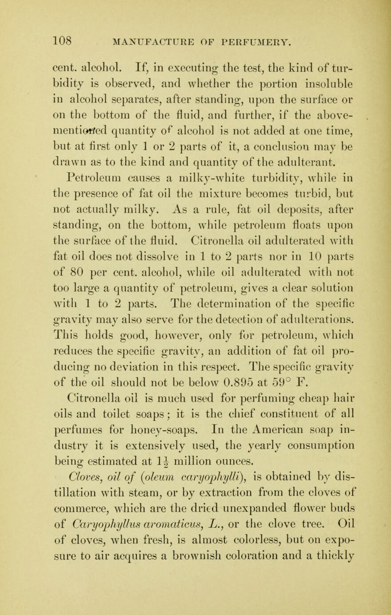 cent, alcohol. If, in executing the test, the kind of tur- bidity is observed, and whether the portion insoluble in alcohol separates, after standing, upon the surface or on the bottom of the fluid, and further, if the above- mentiofifed quantity o^* alcohol is not added at one time, but at first only 1 or 2 parts of it, a conclusion may be drawn as to the kind and quantity of the adulterant. Petroleum causes a milky-white turbidity, while in the presence of fat oil the mixture becomes turbid, but not actually milky. As a rule, fat oil deposits, after standing, on the bottom, while petroleum floats upon the surface of the fluid. Citronella oil adulterated with fat oil does not dissolv^e in 1 to 2 parts nor in 10 parts of 80 per cent, alcohol, while oil adulterated with not too large a quantity of petroleum, gives a clear solution with 1 to 2 parts. The determination of the specific gravity may also serve for the detection of adulterations. This holds good, however, only for petroleum, which reduces the specific gravity, an addition of fat oil pro- ducing no deviation in this respect. The specific gravity of the oil should not be below 0.895 at 59° F. Citronella oil is much used for perfuming cheap hair oils and toilet soaps; it is the chief constituent of all perfumes for honey-soaps. In the American soap in- dustry it is extensively used, the yearly consumption being estimated at IJ million ounces. Cloves, oil of {oleum caryophylli), is obtained by dis- tillation with steam, or by extraction from the cloves of commerce, which are the dried unexpanded flower buds of Caryophyllus aromaticus, L., or the clove tree. Oil of cloves, when fresh, is almost colorless, but on expo- sure to air acquires a brownish coloration and a thickly