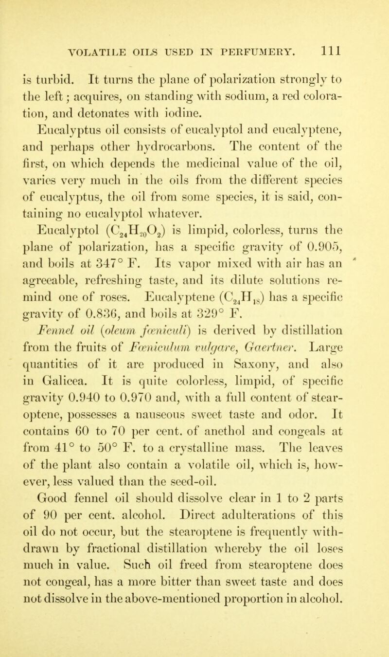 is turbid. It turns tlie plane of polarization strongly to the left; acquires, on standing with sodium, a red colora- tion, and detonates with iodine. Eucalyptus oil consists of eucalyptol and eucalyptene, and perhaps other hydrocarbons. The content of the first, on which depends the medicinal value of the oil, varies very much in the oils from the different species of eucalyptus, the oil from some species, it is said, con- taining no eucalyptol whatever. Eucalyptol (Cj^H.^.^Og) is limpid, colorless, turns the plane of polarization, has a specific gravity of 0.905, and boils at 347° F. Its vapor mixed with air has an agreeable, refreshing taste, and its dilute solutions re- mind one of roses. Eucalyptene (CgjH,^) has a specific gravity of 0.83G, and boils at 329° F. Foind oil [oleum f(enicuU) is derived by distillation from the fruits of F(vnk'idma vulf/are, Gaertno'. Large quantities of it are produced in Saxony, and also in Galicea. It is quite colorless, limpid, of specific gravity 0.940 to 0.970 and, with a full content of stear- optene, possesses a nauseous sweet taste and odor. It contains 60 to 70 per cent, of anethol and congeals at from 41° to 50° F. to a crystalline mass. The leaves of the plant also contain a volatile oil, which is, how- ever, less valued than the seed-oil. Good fennel oil should dissolve clear in 1 to 2 parts of 90 per cent, alcohol. Direct adulterations of this oil do not occur, but the stearoptene is frequently with- drawn by fractional distillation whereby the oil loses much in value. Such oil freed from stearoptene does not congeal, has a more bitter than sweet taste and does not dissolve in the above-mentioned proportion in alcohol.