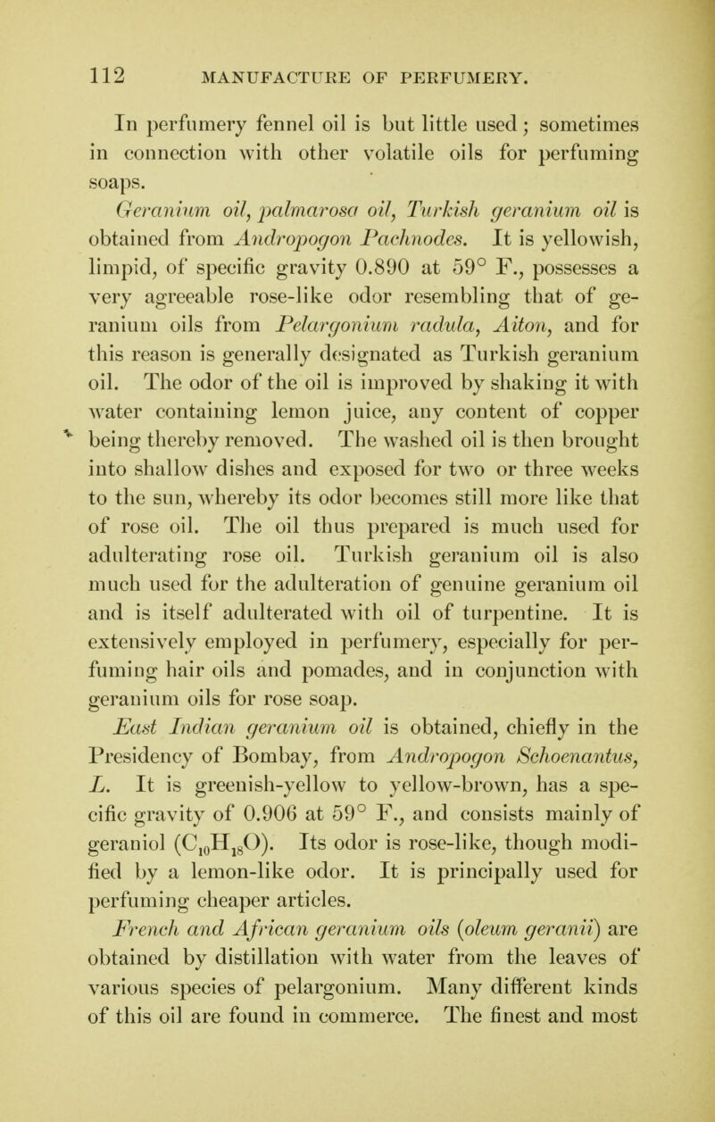 In perfumery fennel oil is but little used; sometimes in connection with other volatile oils for perfuming soaps. Geranium oil, j)ctlmcirosa oil, Turkish geranium oil is obtained from Andropogon Pachnodes. It is yellowish, limpid, of specific gravity 0.890 at 59° F., possesses a very agreeable rose-like odor resembling that of ge- ranium oils from Pelargonium radida, Aitoii, and for this reason is generally designated as Turkish geranium oil. The odor of the oil is improved by shaking it with Avater containing lemon juice, any content of copper ''^ being thereby removed. The washed oil is then brought into shallow dishes and exposed for two or three weeks to the sun, whereby its odor becomes still more like that of rose oil. Tlie oil thus prepared is much used for adulterating rose oil. Turkish geranium oil is also much used for the adulteration of genuine geranium oil and is itself adulterated with oil of turpentine. It is extensively employed in perfumery, especially for per- fuming hair oils and pomades, and in conjunction with geranium oils for rose soap. East Indian geranium oil is obtained, chiefly in the Presidency of Bombay, from Andropogon Schoenantus, L. It is greenish-yellow to yellow-brown, has a spe- cific gravity of 0.906 at 59° F., and consists mainly of geraniol (CjoHjgO). Its odor is rose-like, though modi- fied by a lemon-like odor. It is principally used for perfuming cheaper articles. French and African geranium oils {oleum geranii) are obtained by distillation with water from the leaves of various species of pelargonium. Many difl'erent kinds of this oil are found in commerce. The finest and most