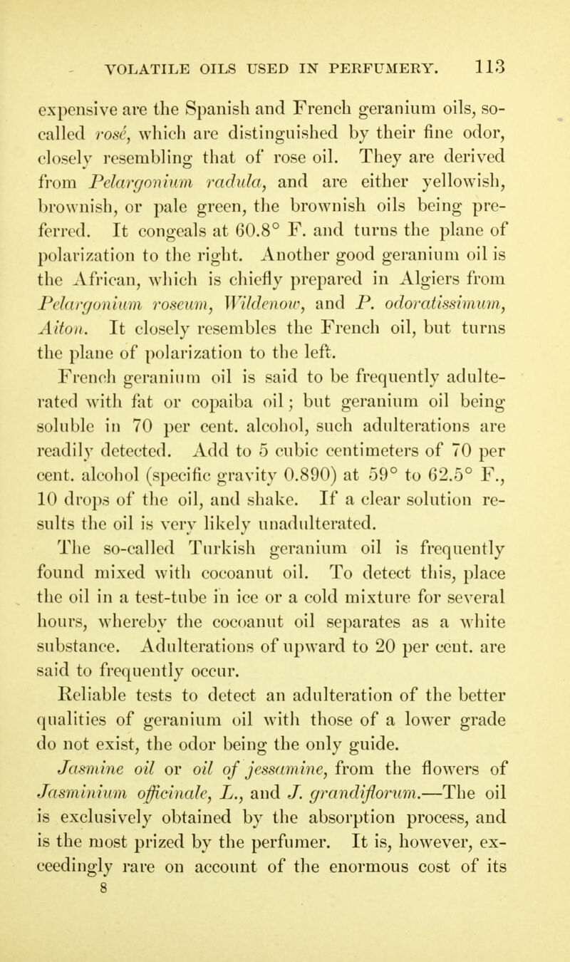 expensive are the Spanish and French geranium oils^ so- called rose, which are distinguished by their fine odor, closely resembling that of rose oil. They are derived from Pelargonium radida, and are either yellowish, brownish, or pale green, the brownish oils being pre- ferred. It congeals at G0.8° F. and turns the plane of polarization to the right. Another good geranium oil is the African, which is chiefly prepared in Algiers from Pdanjonium roseu7n, Wildenow, and P. odorcdissiminii, Alton. It closely resembles the French oil, but turns the plane of polarization to the left. French geranium oil is said to be frequently adulte- rated with fat or copaiba oil; but geranium oil being soluble in 70 per cent, alcohol, such adulterations are readily detected. Add to 5 cubic centimeters of 70 per cent, alcohol (specific gravity 0.890) at 59° to 62.5° F., 10 drops of the oil, and shake. If a clear solution re- sults the oil is very likely unadulterated. The so-called Turkish geranium oil is frequently found mixed with cocoanut oil. To detect this, place the oil in a test-tube in ice or a cold mixture for several hours, whereby the cocoanut oil separates as a Avhite substance. Adulterations of upward to 20 per cent, are said to frequently occur. Reliable tests to detect an adulteration of the better qualities of geranium oil with those of a lower grade do not exist, the odor being the only guide. Jasmiyie oU or oil of jessamine, from the flowers of Jasminimn officinale, L., and J. grandiflomm.—The oil is exclusively obtained by the absorption process, and is the most prized by the perfumer. It is, however, ex- ceedingly rare on account of the enormous cost of its 8