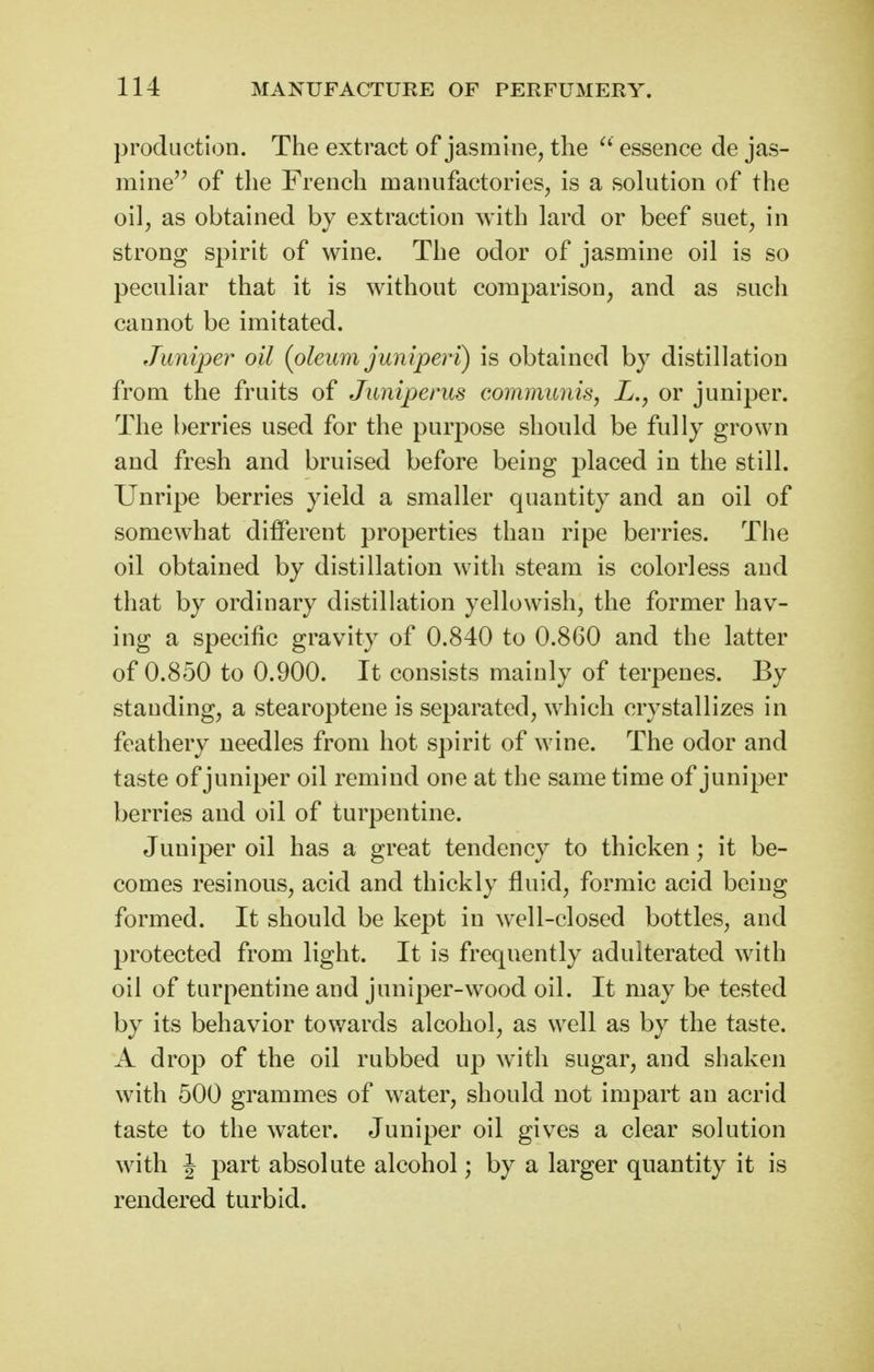 production. The extract of jasmine, the ^' essence de jas- mine of the French manufactories, is a solution of the oil, as obtained by extraction with lard or beef suet, in strong spirit of wine. The odor of jasmine oil is so peculiar that it is without comparison, and as such cannot be imitated. Juniper oil {oleum juniper'i) is obtained by distillation from the fruits of Juniperus communis, L., or juniper. The berries used for the purpose should be fully grown and fresh and bruised before being placed in the still. Unripe berries yield a smaller quantity and an oil of somewhat different properties than ripe berries. The oil obtained by distillation with steam is colorless and that by ordinary distillation yellowish, the former hav- ing a specific gravity of 0.840 to 0.860 and the latter of 0.850 to 0.900. It consists mainly of terpenes. By standing, a stearoptene is separated, which crystallizes in feathery needles from hot spirit of wine. The odor and taste of juniper oil remind one at the same time of juniper berries and oil of turpentine. Juniper oil has a great tendency to thicken; it be- comes resinous, acid and thickly fluid, formic acid being formed. It should be kept in well-closed bottles, and protected from light. It is frequently adulterated with oil of turpentine and juniper-wood oil. It may be tested by its behavior tov/ards alcohol, as well as by the taste. A drop of the oil rubbed up with sugar, and shaken with 500 grammes of water, should not impart an acrid taste to the water. Juniper oil gives a clear solution with J part absolute alcohol; by a larger quantity it is rendered turbid.