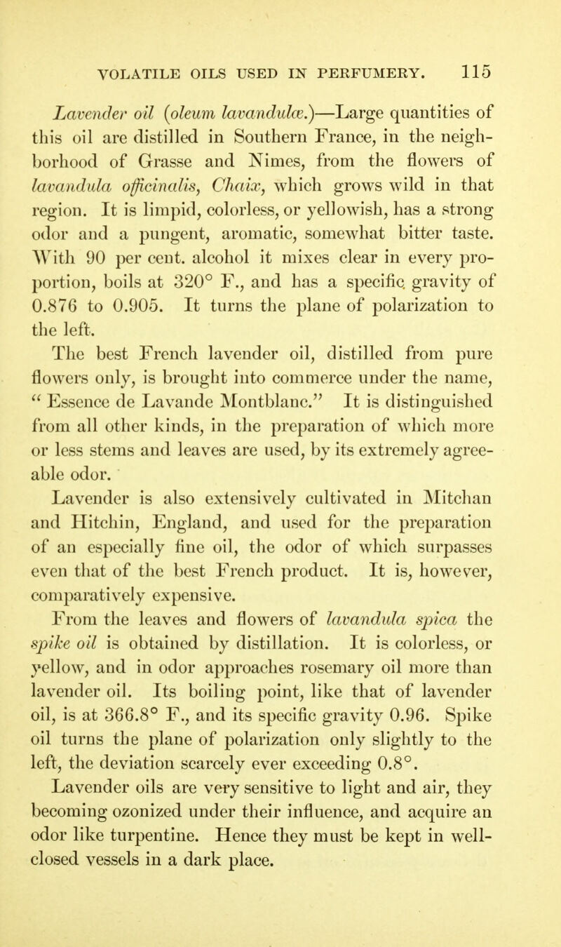 Lavender oil {oleum lavandulce.)—Large quantities of this oil are distilled in Southern France, in the neigh- borhood of Grasse and Nimes, from the flowers of lavandula officinalis, Chaix, which grows wild in that region. It is limpid, colorless, or yellowish, has a strong odor and a pungent, aromatic, somewhat bitter taste. AVitli 90 per cent, alcohol it mixes clear in every pro- portion, boils at 320° F., and has a specific gravity of 0.876 to 0.905. It turns the plane of polarization to the left. The best French lavender oil, distilled from pure flowers only, is brought into commerce under the name,  Essence de Lavande Montblanc.'' It is distinguished from all other kinds, in the preparation of which more or less stems and leaves are used, by its extremely agree- able odor. Lavender is also extensively cultivated in Mitchan and Hitchin, England, and used for the preparation of an especially fine oil, the odor of which surpasses even that of the best French product. It is, however, comparatively expensive. From the leaves and flowers of lavandula spica the spike oil is obtained by distillation. It is colorless, or yellow, and in odor approaches rosemary oil more than lavender oil. Its boiliug point, like that of lavender oil, is at 366.8° F., and its specific gravity 0.96. Spike oil turns the plane of polarization only slightly to the left, the deviation scarcely ever exceeding 0.8°. Lavender oils are very sensitive to light and air, they becoming ozonized under their influence, and acquire an odor like turpentine. Hence they must be kept in well- closed vessels in a dark place.