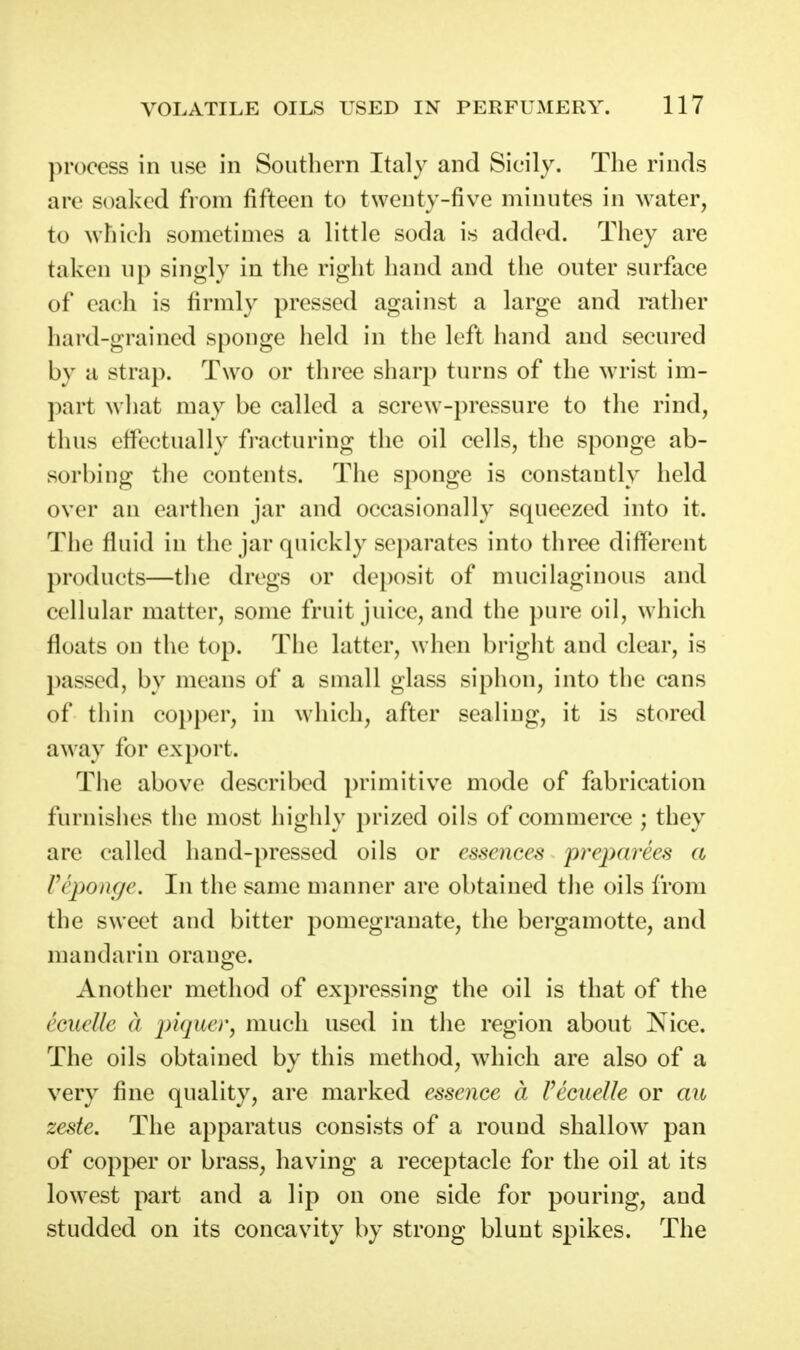 process in use in Southern Italy and Sicily. The rinds arc soaked from fifteen to twenty-five minutes in water, to which sometimes a little soda is added. They are taken up singly in the right hand and the outer surface of each is firmly pressed against a large and mther hard-grained sponge held in the left hand and secured by a strap. Two or three sharp turns of the wrist im- part what may be called a screw-pressure to the rind, thus effectually fracturing the oil cells, the sponge ab- sorbing the contents. The sponge is constantly held over an earthen jar and occasionally squeezed into it. The fluid in the jar quickly separates into three different products—the dregs or deposit of mucilaginous and cellular matter, some fruit juice, and the pure oil, which floats on the top. The latter, when bright and clear, is passed, by means of a small glass siphon, into the cans of thin co})per, in which, after sealing, it is stored away for export. The above described primitive mode of fabrication furnishes the most highly prized oils of commerce ; they are called hand-pressed oils or essences preparees a Veponge. In the same manner are obtained the oils from the sweet and bitter pomegranate, the bergamotte, and mandarin orange. Another method of expressing the oil is that of the ecuelle a piquer, much used in the region about Nice. The oils obtained by this method, which are also of a very fine quality, are marked essence a recuelle or au zeste. The apparatus consists of a round shallow pan of copper or brass, having a receptacle for the oil at its lowest part and a lip on one side for pouring, and studded on its concavity by strong blunt spikes. The