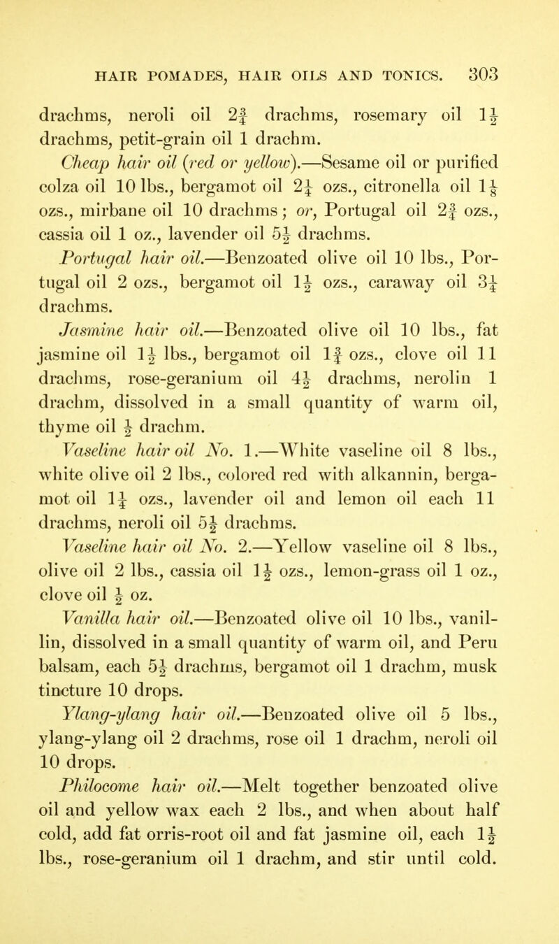 drachms, neroli oil 2f drachms, rosemary oil IJ drachms, petit-grain oil 1 drachm. Cheap hair oil {red or yelloiu).—Sesame oil or purified colza oil 10 lbs., bergamot oil 2i ozs., citronella oil IJ ozs., mirbane oil 10 drachms; or, Portugal oil 2f ozs., cassia oil 1 oz., lavender oil 5J drachms. Portugal hair oil.—Benzoated olive oil 10 lbs., Por- tugal oil 2 ozs., bergamot oil IJ ozs., caraway oil 3J drachms. Jasmine hair oil.—Benzoated olive oil 10 lbs., fat jasmine oil 1J lbs., bergamot oil If ozs., clove oil 11 drachms, rose-geranium oil 4J drachms, neroliu 1 drachm, dissolved in a small quantity of warm oil, thyme oil J drachm. Vaseline hair oil No. 1.—White vaseline oil 8 lbs., white olive oil 2 lbs., colored red with alkannin, berga- mot oil 1J ozs., lavender oil and lemon oil each 11 drachms, neroli oil 5J drachms. Vaseline hair oil No. 2.—Yellow vaseline oil 8 lbs., olive oil 2 lbs., cassia oil 1J ozs., lemon-grass oil 1 oz., clove oil J oz. Vanilla hair oil.—Benzoated olive oil 10 lbs., vanil- lin, dissolved in a small quantity of warm oil, and Peru balsam, each 5J drachms, bergamot oil 1 drachm, musk tincture 10 drops. Ylang-ylang hair oil.—Benzoated olive oil 5 lbs., ylang-ylang oil 2 drachms, rose oil 1 drachm, neroli oil 10 drops. Philocome hair oil.—Melt together benzoated olive 011 and yellow wax each 2 lbs., and when about half cold, add fat orris-root oil and fat jasmine oil, each 1J lbs., rose-geranium oil 1 drachm, and stir until cold.