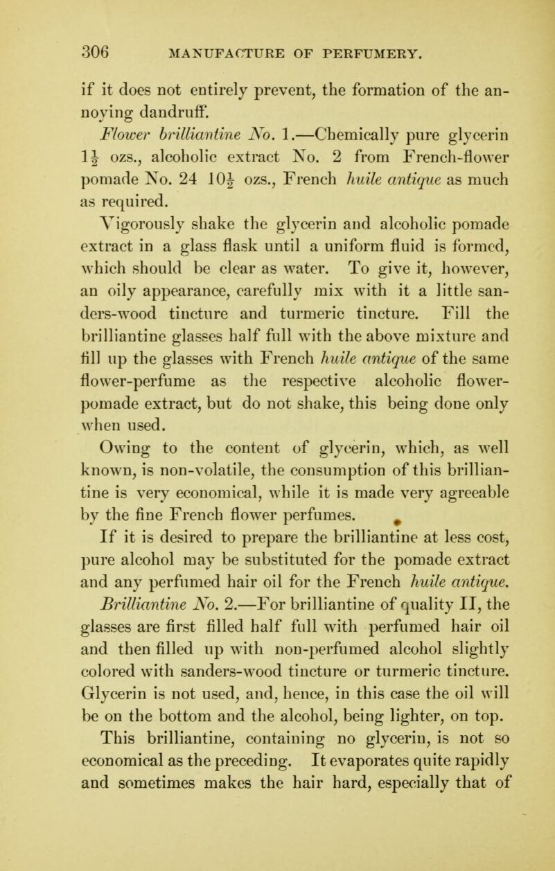 if it does not entirely prevent, the formation of the an- noying dandruff. Flower brilliantine No. 1.—Chemically pure glycerin IJ ozs., alcoholic extract No. 2 from French-flower pomade No. 24 lOJ ozs., French huile antique as much as required. Vigorously shake the glycerin and alcoholic pomade extract in a glass flask until a uniform fluid is formed, which should be clear as water. To give it, however, an oily appearance, carefully mix with it a little san- ders-wood tincture and turmeric tincture. Fill the brilliantine glasses half full with the above mixture and All up the glasses with French huile antique of the same flower-perfume as the respective alcoholic flower- pomade extract, but do not shake, this being done only when used. Owing to the content of glycerin, which, as well known, is non-volatile, the consumption of this brillian- tine is very economical, while it is made very agreeable by the fine French flow^er perfumes. ^ If it is desired to prepare the brilliantine at less cost, pure alcohol may be substituted for the pomade extract and any perfumed hair oil for the French huile antique. Brilliantine No. 2.—For brilliantine of quality II, the glasses are first filled half full with perfumed hair oil and then filled up with non-perfumed alcohol slightly colored with sanders-\vood tincture or turmeric tincture. Glycerin is not used, and, hence, in this case the oil will be on the bottom and the alcohol, being lighter, on top. This brilliantine, containing no glycerin, is not so economical as the preceding. It evaporates quite rapidly and sometimes makes the hair hard, especially that of