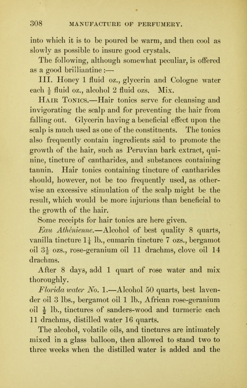 into which it is to be poured be warm, and then cool as slowly as possible to insure good crystals. The following, although somewhat peculiar, is offered as a good brilliautine :— III. Honey 1 fluid oz., glycerin and Cologne water each J fluid oz., alcohol 2 fluid ozs. Mix. Hair Tonics.—Hair tonics serve for cleansing and invigorating the scalp and for preventing the hair from falling out. Glycerin having a beneficial effect upon the scalp is much used as one of the constituents. The tonics also frequently contain ingredients said to promote the growth of the hair, such as Peruvian bark extract, qui- nine, tincture of cantharides, and substances containing tannin. Hair tonics containing tincture of cantharides should, however, not be too frequently used, as other- wise an excessive stimulation of the scalp might be the result, which would be more injurious than beneficial to the growth of the hair. Some receipts for hair tonics are here given. Eau Athenienne.—Alcohol of best quality 8 quarts, vanilla tincture 1J lb., cumarin tincture 7 ozs., bergamot oil 3J ozs., rose-geranium oil 11 drachms, clove oil 14 drachms. After 8 days, add 1 quart of rose water and mix thoroughly. Florida water No. 1.—Alcohol 50 quarts, best laven- der oil 3 lbs., bergamot oil 1 lb., African rose-geranium oil J lb., tinctures of sanders-wood and turmeric each 11 drachms, distilled water 16 quarts. The alcohol, volatile oils, and tinctures are intimately mixed in a glass balloon, then allowed to stand two to three weeks when the distilled water is added and the