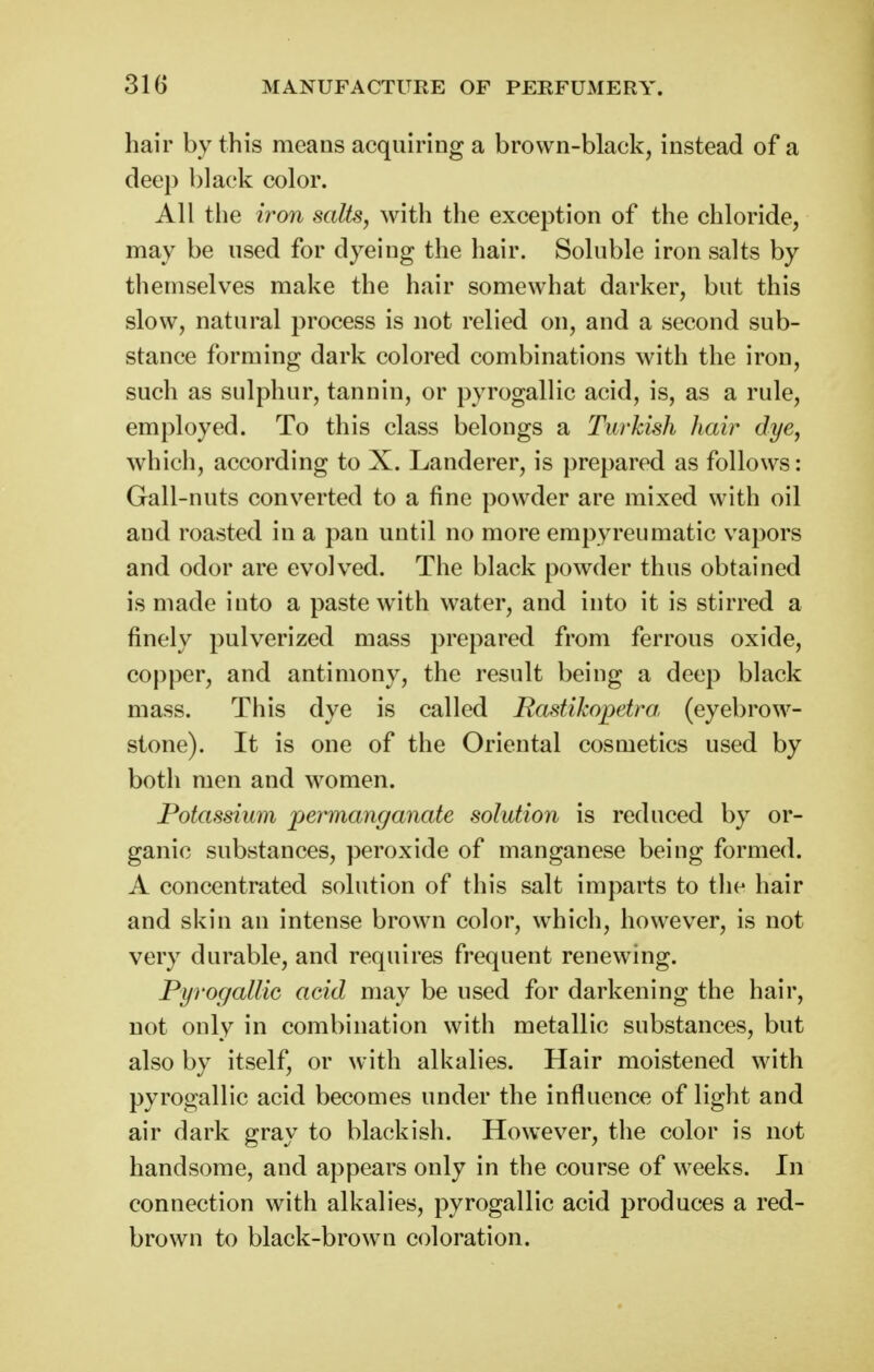 hair by this means acquiring a brown-black, instead of a deep 1)1 ack color. All the iron saUsy with the exception of the chloride, may be used for dyeing the hair. Soluble iron salts by themselves make the hair somewhat darker, but this slow, natural process is not relied on, and a second sub- stance forming dark colored combinations with the iron, such as sulphur, tannin, or pyrogallic acid, is, as a rule, employed. To this class belongs a Turkish hair dye, which, according to X. Landerer, is prepared as follows: Gall-nuts converted to a fine powder are mixed with oil and roasted in a pan until no more erapyreumatic vapors and odor are evolved. The black powder thus obtained is made into a paste with water, and into it is stirred a finely pulverized mass prepared from ferrous oxide, copper, and antimony, the result being a deep black mass. This dye is called Bastikopetra (eyebrow- stone). It is one of the Oriental cosmetics used by both men and women. Potassium permanganate solution is reduced by or- ganic substances, peroxide of manganese being formed. A concentrated solution of this salt imparts to the hair and skin an intense brown color, which, however, is not very durable, and requires frequent renewing. Pyrogallic acid may be used for darkening the hair, not only in combination with metallic substances, but also by itself, or with alkalies. Hair moistened with pyrogallic acid becomes under the influence of light and air dark gray to blackish. However, the color is not handsome, and appears only in the course of weeks. In connection with alkalies, pyrogallic acid produces a red- brown to black-brown coloration.