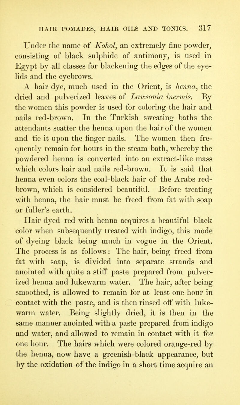 Under the name of Kohol, an extremely fine powder, consisting of black sulphide of antimony, is used in Egypt by all classes for blackening the edges of the eye- lids and the eyebrows. A hair dye, much used in the Orient, is henna, the dried and pulverized leaves of Lawsonia inermis. By the women this powder is used for coloring the hair and nails red-brown. In the Turkish sweating baths the attendants scatter the henna upon the hair of the women and tie it upon the finger nails. The women then fre- quently remain for hours in the steam bath, whereby the powdered henna is converted into an extract-like mass which colors hair and nails red-brown. It is said that henna even colors the coal-black hair of the Arabs red- brown, which is considered beautiful. Before treating with henna, the hair must be freed from fat with soap or fuller's earth. Hair dyed red with henna acquires a beautiful black color when subsequently treated with indigo, this mode of dyeing black being much in vogue in the Orient. The process is as follows: The hair, being freed from fat with soap, is divided into separate strands and anointed with quite a stiff paste prepared from pulver- ized henna and lukewarm water. The hair, after being smoothed, is allowed to remain for at least one hour in contact with the paste, and is then rinsed off with luke- warm water. Being slightly dried, it is then in the same manner anointed with a paste prepared from indigo and water, and allowed to remain in contact with it for one hour. The hairs which were colored orange-red by the henna, now have a greenish-black appearance, but by the oxidation of the indigo in a short time acquire an