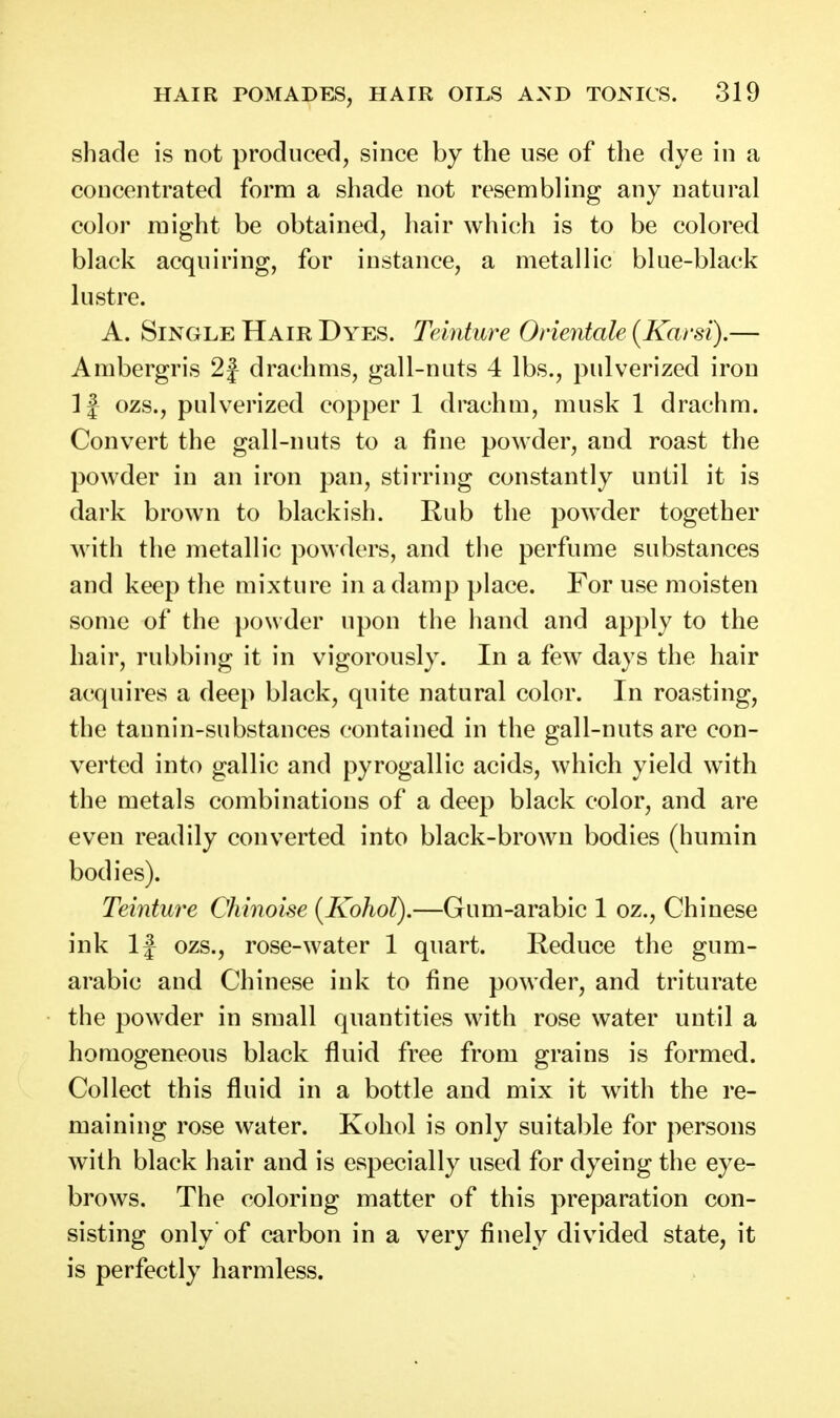 shade is not produced, since by the use of the dye in a concentrated form a shade not resembling any natural color might be obtained, hair which is to be colored black acquiring, for instance, a metallic blue-black lustre. A. Single Hair Dyes. Telnture Orientale (Karsi).— Ambergris 2f drachms, gall-nuts 4 lbs., pulverized iron If ozs., pulverized copper 1 drachm, musk 1 drachm. Convert the gall-nuts to a fine powder, and roast the powder in an iron pan, stirring constantly until it is dark brown to blackish. Rub the powder together with the metallic powders, and the perfume substances and keep the mixture in a damp place. For use moisten some of the powder upon the hand and apply to the hair, rubbing it in vigorously. In a few days the hair acquires a deep black, quite natural color. In roasting, the tannin-substances contained in the gall-nuts are con- verted into gallic and pyrogallic acids, which yield with the metals combinations of a deep black color, and are even readily converted into black-brown bodies (humin bodies). Teinture Chinoise [Kohol),—Gum-arabic 1 oz., Chinese ink If ozs., rose-water 1 quart. Reduce the gum- arabic and Chinese ink to fine powder, and triturate the powder in small quantities with rose water until a homogeneous black fluid free from grains is formed. Collect this fluid in a bottle and mix it with the re- maining rose water. Kohol is only suitable for persons with black hair and is especially used for dyeing the eye- brows. The coloring matter of this preparation con- sisting only'of carbon in a very finely divided state, it is perfectly harmless.