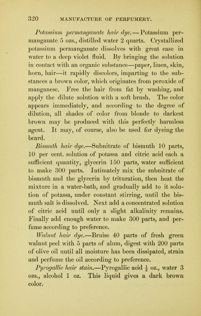 Potassium permanganate hair dye. — Potassium per- manganate 5 ozs., distilled water 2 quarts. Crystallized potassium permanganate dissolves with great ease in water to a deep violet fluid. By bringing the solution in contact with an organic substance—paper, linen, skin, horn, hair—it rapidly discolors, imparting to the sub- stances a brown color, which originates from peroxide of manganese. Free the hair from fat by washing, and apply the dilute solution with a soft brush. The color appears immediately, and according to the degree of dilution, all shades of color from blonde to darkest brown may be produced with this perfectly harmless agent. It may, of course, also be used for dyeing the beard. Bismuth hair dye.—Subnitrate of bismuth 10 parts, 10 per cent, solution of potassa and citric acid each a sufficient quantity, glycerin 150 parts, water sufficient to make 300 parts. Intimately mix the subnitrate of bismuth and the glycerin by trituration, then heat the mixture in a water-bath, and gradually add to it solu- tion of potassa, under constant stirring, until the bis- muth salt is dissolved. Next add a concentrated solution of citric acid until only a slight alkalinity remains. Finally add enough water to make 300 parts, and per- fume according to preference. Walnut hair dye.—Bruise 40 parts of fresh green walnut peel with 5 parts of alum, digest with 200 parts of olive oil until all moisture has been dissipated, strain and perfume the oil according to preference. Pyrogallic hair stain,—Pyrogallic acid J oz., water 3 ozs., alcohol 1 oz. This liquid gives a dark brown color.