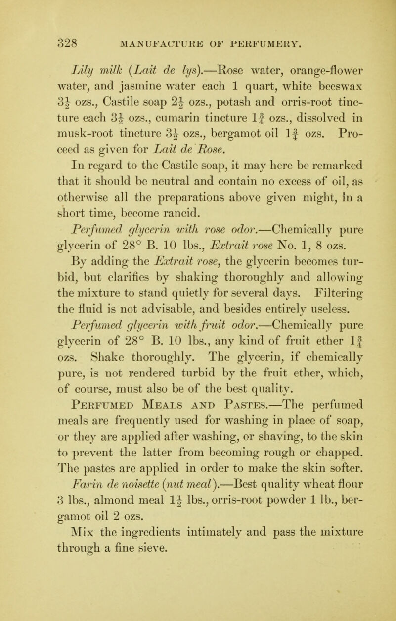 Lily ynilk (Lait de lys).—Rose water, orange-flower water, and jasmine water each 1 quart, white beeswax 3J ozs., Castile soap 2J ozs., potash and orris-root tinc- ture each 3J ozs., cumarin tincture If ozs., dissolved in musk-root tincture 3J ozs., bergamot oil If ozs. Pro- ceed as given for Lait de Rose. In regard to the Castile soap, it may here be remarked that it should be neutral and contain no excess of oil, as otherwise all the preparations above given might, in a short time, become rancid. Perfumed glycerin with rose odor.—Chemically pure glycerin of 28° B. 10 lbs., Extrait rose No. 1, 8 ozs. By adding the Extrait rose, the glycerin becomes tur- bid, but clarifies by shaking thoroughly and allowing the mixture to stand quietly for several days. Filtering the fluid is not advisable, and besides entirely useless. Perfumed glycerin wit/ifrndt odor.—Chemically pure glycerin of 28° B. 10 lbs., any kind of fruit ether If ozs. Shake thoroughly. The glycerin, if chemically pure, is not rendered turbid by the fruit etlier, which, of course, must also be of the best quality. Perfumed Meals and Pastes.—The perfumed meals are frequently used for washing in place of soap, or they are applied after washing, or shaving, to the skin to prevent the latter from becoming rough or chapped. The pastes are applied in order to make the skin softer. Ear in de noisette (nut meal).—Best quality wheat flour 3 lbs., almond meal 1| lbs., orris-root powder 1 lb., ber- gamot oil 2 ozs. Mix the ingredients intimately and pass the mixture through a fine sieve.