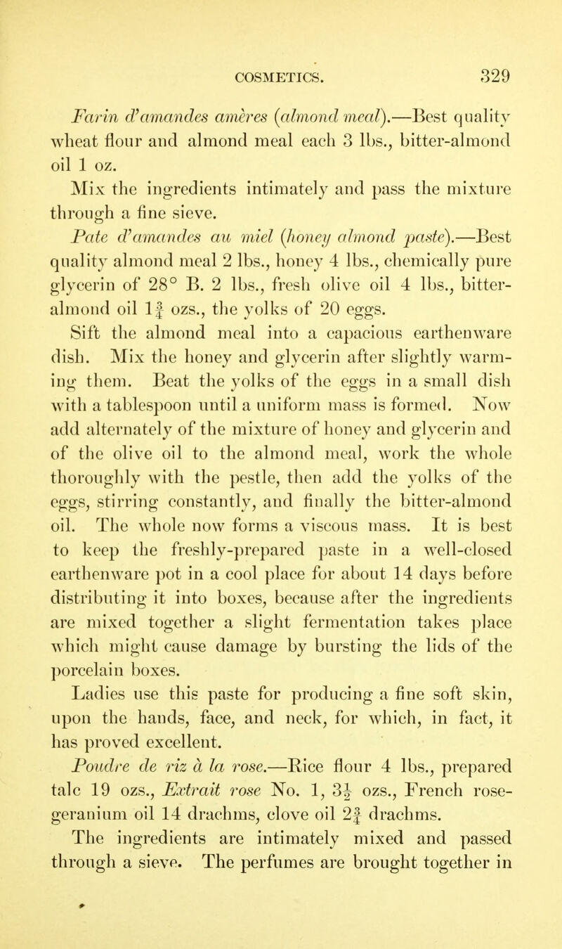 Farin d\imandes ameres (almond meal).—Best quality wheat flour and almond meal each 3 lbs., bitter-almond oil 1 oz. Mix the ingredients intimately and pass the mixture through a fine sieve. Fate d^imandes au miel {honey almond pade),—Best quality almond meal 2 lbs., honey 4 lbs., chemically pure glycerin of 28° B. 2 lbs., fresh olive oil 4 lbs., bitter- almond oil 1J ozs., the yolks of 20 eggs. Sift the almond meal into a capacious earthenware dish. Mix the honey and glycerin after slightly warm- ing them. Beat the yolks of the eggs in a small dish with a tablespoon until a uniform mass is formed. Now add alternately of the mixture of honey and glycerin and of the olive oil to the almond meal, work the whole thoroughly with the pestle, then add the yolks of the et^fjs, stirring^ constantlv, and finally the bitter-almond oil. The whole now forms a viscous mass. It is best to keep the freshly-})repared paste in a well-closed earthenware ])ot in a cool place for about 14 days before distributing: it into boxes, because after the ino^redients are mixed together a slight fermentation takes place which might cause damage by bursting the lids of the porcelain boxes. Ladies use this paste for producing a fine soft skin, upon the hands, face, and neck, for which, in fact, it has proved excellent. Foudre de viz a la rose.—Rice flour 4 lbs., prepared talc 19 ozs., Extrait rose No. 1, 3J ozs., French rose- geranium oil 14 drachms, clove oil 2J drachms. The ingredients are intimately mixed and passed through a sieve. The perfumes are brought together in