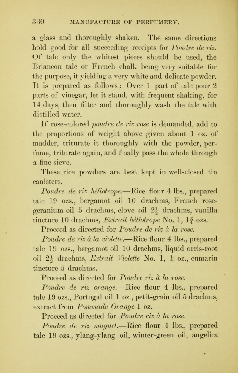 a glass and thoroughly shaken. The same directions hold good for all succeeding receipts for Poudre de riz. Of talc only the whitest pieces should be used, the Briancon talc or French chalk being very suitable for the purpose, it yielding a very white and delicate powder. It is prepared as follows: Over 1 part of talc pour 2 parts of vinegar, let it stand, with frequent shaking, for 14 days, then filter and thoroughly wash the talc with distilled water. If rose-colored jjoudre de riz rose is demanded, add to the proportions of weight above given about 1 oz. of madder, triturate it thoroughly with the powder, per- fume, triturate again, and finally pass the whole through a fine sieve. These rice powders are best kept in well-closed tin canisters. Poudre de riz heliotrope.—Rice flour 4 lbs., prepared talc 19 ozs., bergamot oil 10 drachms, French rose- geranium oil 5 drachms, clove oil 2J drachms, vanilla tincture 10 drachms, Extrait heliotrope No. 1, If ozs. Proceed as directed for Poudre de riz a la rose. Poudre de riz d la violette.—Rice flour 4 lbs., prepared talc 19 ozs., bergamot oil 10 drachms, liquid orris-root oil 2J drachms, Extrait Violette No. 1, 1 oz., cumarin tincture 5 drachms. Proceed as directed for Poudre riz a la rose. Poudre de riz orange.—Rice flour 4 lbs., prepared talc 19 ozs., Portugal oil 1 oz., petit-grain oil 5 drachms, extract from Pommade Orange 1 oz. Proceed as directed for Poudre riz a la rose. Poudre de riz muguet.—Rice flour 4 lbs., prepared talc 19 ozs., ylang-ylang oil, winter-green oil, angelica