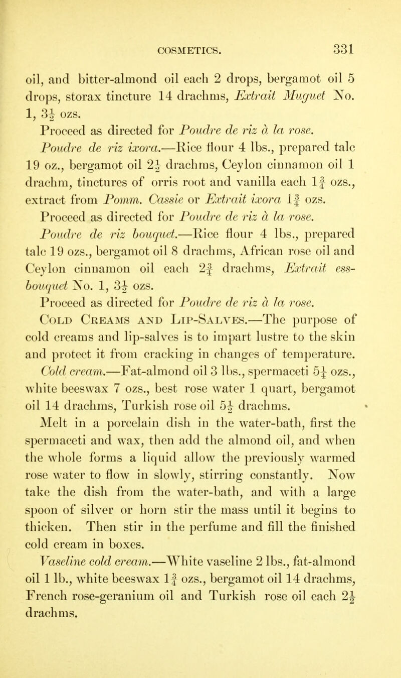 oil, and bitter-almond oil each 2 drops, bergamot oil 5 drops, storax tincture 14 drachms, Extrait Muguet No. 1, 3 J ozs. Proceed as directed for Poudre de viz a la rose. Poiidre de viz ixora.—Rice Hour 4 lbs., prepared talc 19 oz., bergamot oil 2J drachms, Ceylon cinnamon oil 1 drachm, tinctures of orris root and vanilla each 1 j ozs., extract from Pomm. Cassie or Extrait ixora If ozs. Proceed as directed for Poudre de riz a la rose. Poudre de riz bouquet.—Pice flour 4 lbs., prepared talc 19 ozs., bergamot oil 8 drachms, African rose oil and Ceylon cinnamon oil each 2J drachms, Extrait ess- bouquet No. 1, 3J ozs. Proceed as directed for Poudre de riz a la rose. Cold Creams and Lip-Salves.—The purpose of cold creams and lip-salv^es is to impart lustre to the skin and protect it from cracking in changes of temperature. Cold cream.—Fat-almond oil 3 lbs., spermaceti 5J ozs., white beeswax 7 ozs., best rose water 1 quart, bergamot oil 14 drachms, Turkish rose oil 5^ drachms. Melt in a porcelain dish in the water-bath, first the spermaceti and wax, then add the almond oil, and when the whole forms a liquid allow the previously warmed rose water to flow in slowly, stirring constantly. Now take the dish from the water-bath, and with a large spoon of silver or horn stir the mass until it begins to thicken. Then stir in the perfume and fill the finished cold cream in boxes. Vaseline cold cream.—White vaseline 2 lbs., fat-almond oil 1 lb., white beeswax 1| ozs., bergamot oil 14 drachms, French rose-geranium oil and Turkish rose oil each 2J drachms.