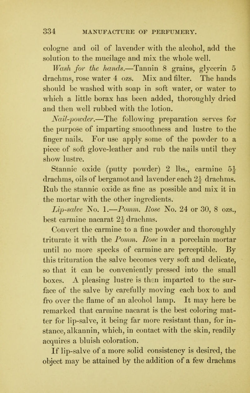 cologne and oil of lavender with the alcohol, add the solution to the mucilage and mix the whole well. Wash for the hands.—Tannin 8 grains, glycerin 5 drachms, rose water 4 ozs. Mix and filter. The hands should be washed with soap in soft water, or water to which a little borax has been added, thoroughly dried and then well rubbed w^ith the lotion. Nail-powder.—The following preparation serves for the purpose of imparting smoothness and lustre to the finger nails. For use apply some of the powder to a piece of soft glove-leather and rub the nails until they show lustre. Stannic oxide (putty powder) 2 lbs., carmine drachms, oils of bergamotand lavender each 2J drachms. Rub the stannic oxide as fine as possible and mix it in the mortar with the other ingredients. Lip-salve No. 1.—Pomm. Bose No. 24 or 30, 8 ozs., best carmine nacarat 2J drachms. Convert the carmine to a fine powder and thoroughly triturate it with the Pomm. Rose in a porcelain mortar until no more specks of carmine are perceptible. By this trituration the salve becomes very soft and delicate, so that it can be conveniently pressed into the small boxes. A pleasing lustre is then imparted to the sur- face of the salve by carefully moving each box to and fro over the flame of an alcohol lamp. It may here be remarked that carmine nacarat is the best coloring mat- ter for lip-salve, it being far more resistant than, for in- stance, alkannin, which, in contact with the skin, readily acquires a bluish coloration. If lip-salve of a more solid consistency is desired, the object may be attained by the addition of a few drachms