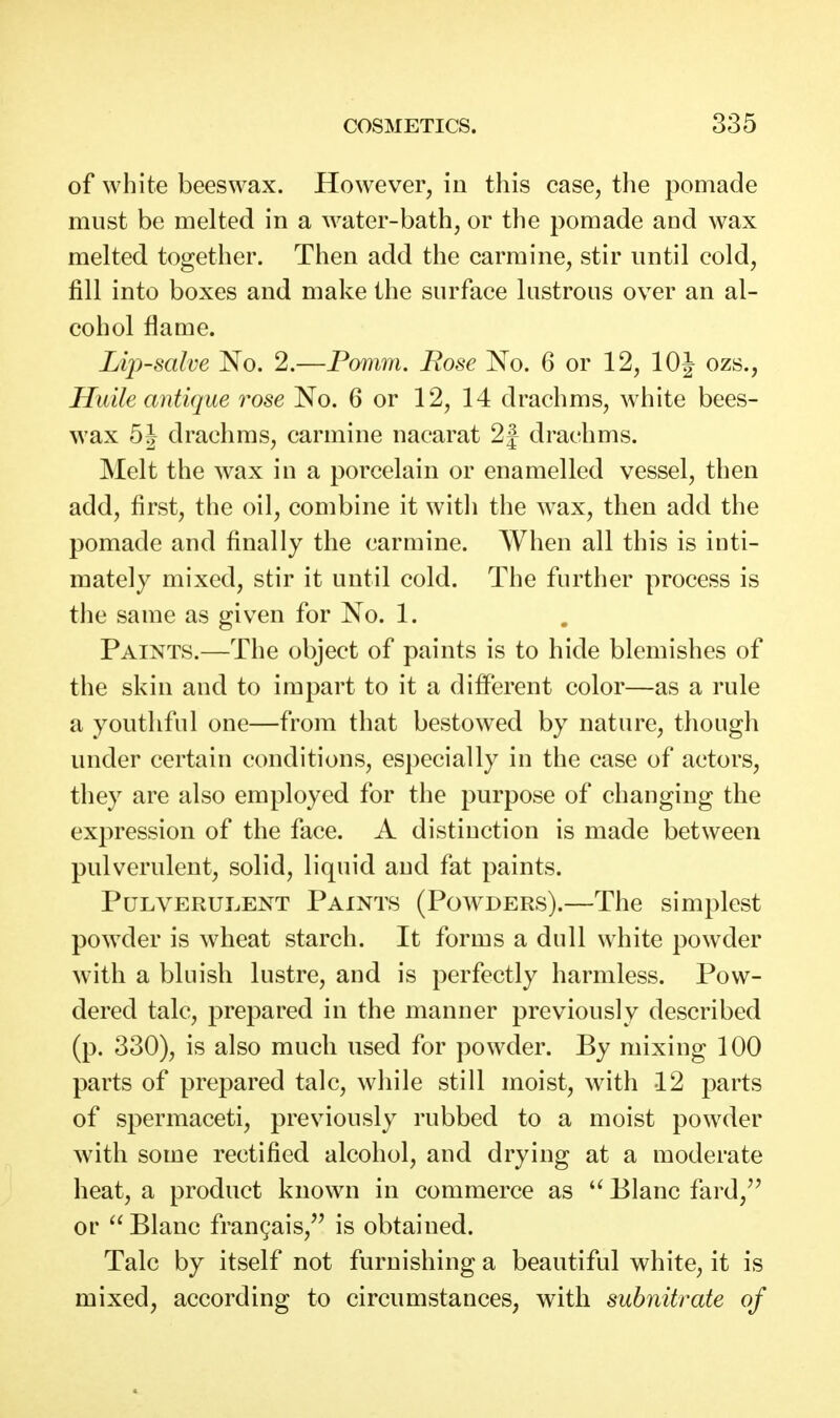 of white beeswax. However, in this case, tlie pomade must be melted in a water-bath, or the pomade and wax melted together. Then add the carmine, stir until cold, fill into boxes and make the surface lustrous over an al- cohol flame. Lip-salve No. 2.—Pomm. Rose No. 6 or 12, 10J ozs., HuHe antique rose No. 6 or 12, 14 drachms, white bees- wax 5J drachms, carmine nacarat 2f drachms. Melt the wax in a porcelain or enamelled vessel, then add, first, the oil, combine it witli the wax, then add the pomade and finally the carmine. When all this is inti- mately mixed, stir it until cold. The further process is the same as given for No. 1. Paints.—The object of paints is to hide blemishes of the skin and to impart to it a different color—as a rule a youthful one—from that bestowed by nature, though under certain conditions, especially in the case of actors, they are also employed for the purpose of changing the expression of the face. A distinction is made between pulverulent, solid, liquid and fat paints. Pulverulent Paints (Powders).—The simplest powder is wheat starch. It forms a dull white powder with a bluish lustre, and is perfectly harmless. Pow- dered talc, prepared in the manner previously described (p. 330), is also much used for powder. By mixing 100 parts of prepared talc, while still moist, with 12 parts of spermaceti, previously rubbed to a moist powder with some rectified alcohol, and drying at a moderate heat, a product known in commerce as Blanc fard,'' or  Blanc frangais, is obtained. Talc by itself not furnishing a beautiful white, it is mixed, according to circumstances, with subnitrate of