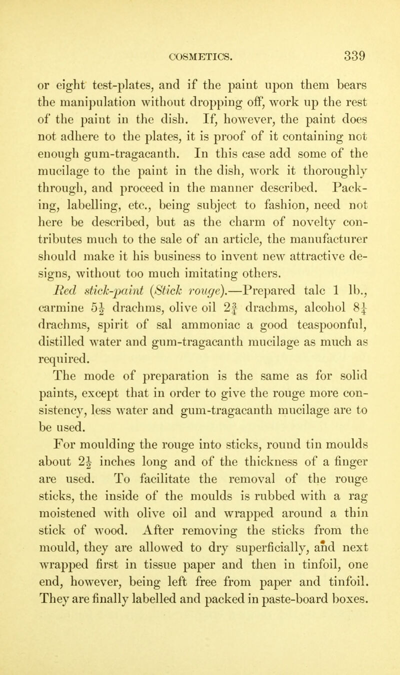 or eight test-plates, and if the paint upon them bears the manipulation without dropping off, work up the rest of the paint in the dish. If, however, the paint does not adhere to the plates, it is proof of it containing not enough gum-tragacanth. In this case add some of the mucilage to the paint in the dish, work it thoroughly through, and proceed in the manner described. Pack- ing, labelling, etc., being subject to fashion, need not here be described, but as the charm of novelty con- tributes much to the sale of an article, the manufacturer should make it his business to invent new attractive de- signs, without too much imitating others. Red stick-}Kdnt {Stick rouge).—Prepared talc 1 lb., carmine 5J drachms, olive oil 2| drachms, alcohol 8J drachms, spirit of sal ammoniac a good teaspoonful, distilled water and gum-tragacanth mucilage as much as required. The mode of preparation is the same as for solid paints, except that in order to give the rouge more con- sistency, less water and gum-tragacanth mucilage are to be used. For moulding the rouge into sticks, round tin moulds about 2J inches long and of the thickness of a finger are used. To facilitate the removal of the rouge sticks, the inside of the moulds is rubbed with a rag moistened with olive oil and wrapped around a thin stick of wood. After removing the sticks from the mould, they are allowed to dry superficially, and next wTapped first in tissue paper and then in tinfoil, one end, however, being left free from paper and tinfoil. They are finally labelled and packed in paste-board boxes.