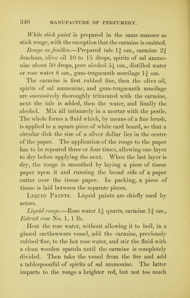 White stick paint is prepared in the same manner as stick rouge, with the exception that the carmine is omitted. Rouge enfeuilles.—Prepared talc If ozs., carmine 2| drachms, olive oil 10 to 15 drops, spirits of sal ammo- niac about 50 drops, pure alcohol 5^ ozs., distilled water or rose water 8 ozs., gum-tragacanth mucilage If ozs. The carmine is first rubbed fine, then the olive oil, spirits of sal ammoniac, and gum-tragacanth mucilage are successively thoroughly triturated with the carmine, next the talc is added, then the water, and finally the alcohol. Mix all intimately in a mortar with the pestle. The whole forms a fluid which, by means of a fine brush, is applied to a square piece of white card board, so that a circular disk the size of a silver dollar lies in the centre of the paper. The application of the rouge to the paper has to be repeated three or four times, allowing one layer to dry before applying the next, \yhen the last layer is dry, the rouge is smoothed by laying a piece of tissue paper upon it and running the broad side of a paper cutter over the tissue paper. In packing, a piece of tissue is laid between the separate pieces. Liquid Paints. Liquid paints are chiefly used by actors. Liquid rouge.—Pose water 1J quarts, carmine If ozs., Extrait rose No. 1, 1 lb. Heat the rose water, without allowing it to boil, in a glazed earthenware vessel, add the carmine, previously rubbed fine, to the hot rose water, and stir the fluid with a clean wooden spatula until the carmine is completely divided. Then take the vessel from the fire and add a tablespoonful of spirits of sal ammoniac. The latter imparts to the rouge a brighter red, but not too much