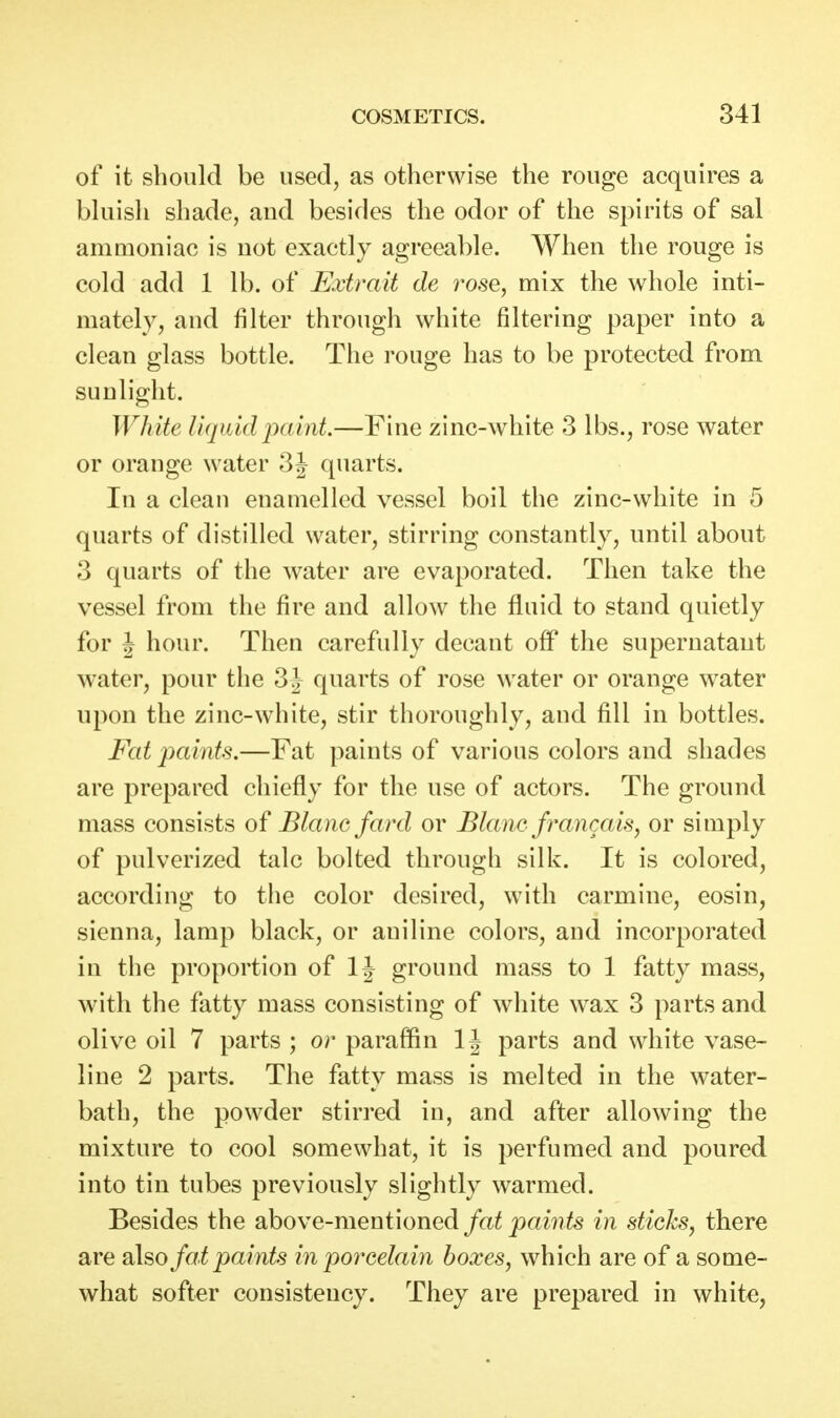 of it should be used, as otherwise the rouge acquires a bluish shade, and besides the odor of the spirits of sal ammoniac is not exactly agreeable. When the rouge is cold add 1 lb. of Extrait de rose, mix the whole inti- mately, and filter through white filtering paper into a clean glass bottle. The rouge has to be protected from sunlight. White liquid paint.—Fine zinc-white 3 lbs., rose water or orange water 3J quarts. In a clean enamelled vessel boil the zinc-white in 5 quarts of distilled water, stirring constantly, until about 3 quarts of the water are evaporated. Then take the vessel from the fire and allow the fluid to stand quietly for J hour. Then carefully decant off the supernatant water, pour the 3 J quarts of rose water or orange water upon the zinc-white, stir thoroughly, and fill in bottles. Fat paints.—Fat paints of various colors and shades are prepared chiefly for the use of actors. The ground mass consists of Blane fard or Blanc francais, or simply of pulverized talc bolted through silk. It is colored, according to the color desired, with carmine, eosin, sienna, lamp black, or aniline colors, and incorporated in the proportion of IJ ground mass to 1 fatty mass, with the fatty mass consisting of white wax 3 parts and olive oil 7 parts ; or paraffin IJ parts and white vase- line 2 parts. The fatty mass is melted in the water- bath, the powder stirred in, and after allowing the mixture to cool somewhat, it is perfumed and poured into tin tubes previously slightly warmed. Besides the above-mentioned fat paints in sticks, there are also fat paints in porcelain boxes, which are of a some- what softer consistency. They are prepared in white,