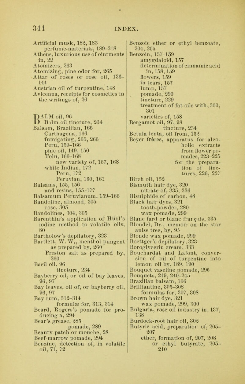 Artificial musk, 182, 183 1 perfume-materials, 189-218 I Athens, luxurious use of oiutments \ in, 22 Atomizers, 263 Atomizing, pine odor for, 265 Attar of roses or rose oil, 136- 144 Austrian oil of turpentine, 148 Avieenna, receipts for cosmetics in the writings of, 26 BALM oil, 96 Balm-oil tincture, 234 Balsam, Brazilian, 166 Carthagena, 166 fumigating, 265, 266 Peru, 159-166 pine oil, 149, 150 Tolu, 166-168 new variety of, 167, 168 white Indian, 172 Peru, 172 Peruvian, 160, 161 Balsams, 155, 156 and resins, 155-177 Balsamum Peruvianum, 159-166 Bandoline, almond, 305 rose, 305 Bandolines, 304, 305 Barenthin's application of Hubl's iodine method to volatile oils, 80 Bartholow's depilatory, 323 Bartlett, W. W., menthol pungent as prepared by, 260 Preston salt as prepared by, 260 Basil oil, 96 tincture, 234 Bavberry oil, or oil of bay leaves, 96, 97 Bav leaves, oil of, or bayberry oil, 96, 97 Bay rum, 312-314 formulae for, 313, 314 Beard, Rogers's pomade for pro- ducing a, 294 Bear's grease, 285 pomade, 289 Beauty-patch or mouche, 28 Beef-marrow pomade, 294 Benzine, detection of, in volatile oil, 71, 72 Benzoic ether or ethyl benzoatc, 204, 205 Benzoin, 157-159 amygdaloid, 157 determination of cinnamic acid in,158,159 flowers, 159 in tears, 157 lump, 157 pomade, 290 tincture, 229 treatment of fat oils with, 300, 301 varieties of, 158 Bergamot oil, 97, 98 tincture, 234 Betula lenta, oil from, 152 Beyer fr^res, apparatus for alco- holic extracts from flower po- mades, 223-225 for the prepara- tion of tinc- tures, 226, 227 Birch oil, 152 Bismuth hair dye, 320 nitrate of, 335, 336 Bisulphide of carbon, 48 Black hair dyes, 321 tooth-powder, 280 wax pomade, 299 Blanc fard or blanc frar^ lis, 335 Blondel, Dr.. memoir on the star anise tree, by, 95 Blonde wax pomade, 299 Boettger's depilatory, 323 Boroglycerin cream, 333 Bouchardat and Lafont, conver- sion of oil of turpentine into lemon oil by, 189, 190 Bouquet vaseline pomade, 296 Bouquets, 219, 240-245 Brazilian balsam, 166 Brilliantine, 305-308 formulas for, 307, 308 Brown hair dye, 321 wax pomade, 299, 300 Bulgaria, rose oil industry in, 137, 138 Burdock-root hair oil, 302 Butyric acid, preparation of, 205- 207 ether, formation of, 207, 208 or ethyl butyrate, 205- 210