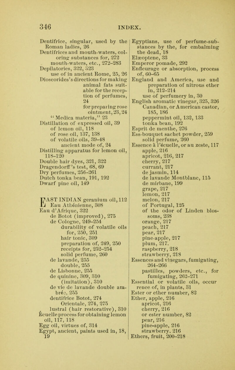 Dentifrice, sing-ular, used by the Roman ladies, 26 Dentifrices and mouth-waters, col- orinw- substances for, 272 mouth-waters, etc., 272-283 Depilatories, 322, 323 use of in ancient Rome, 25, 26 Dioscorides's directions for making animal fats suit- able for the recep- tion of perfumes, 24 for prepaiing rose ointment, 23,24  Medica materia, 23 Distillation of expressed oil, 39 of lemon oil, 118 of rose oil, 137, 138 of volatile oils, 39-48 ancient mode of, 24 Distilling apparatus for lemon oil, 118-120 Double hair dyes, 321, 322 Dragendorff's test, 68, 69 Dry perfumes, 256-261 Dutch tonka bean, 191, 192 Dwarf pine oil, 149 EAST INDIAN geranium oil, 112 Eau Athenienne, 308 Eau d'Afrique, 322 de Botot (improved), 275 de Colog-ne, 249-254 durability of volatile oils for, 250, 251 hair tonic, 309 preparation of, 249, 250 receipts for, 252-254 solid perfume, 260 de lavande, 255 double, 255 de Lisbonne, 255 de quinine, 309, 310 (imitation) ,310 de vie de lavande double ara- bre^, 255 dentifrice Botot, 274 Orientale, 274, 275 lustral (hair restorative), 310 Ecuelle process for obtaining lemon oil, 117, 118 Egg oil, virtues of, 314 Egypt, ancient, paints used in, 18, 19 Egyptians, use of perfume-sub- stances by the, for embalming the dead, 18 Elgeoptene, 33 Emperor pomade, 292 Enfleurage or absorption, process of, 60-65 England and America, use and preparation of nitrous ether in, 212-214 use of perfumery in, 30 English aromatic vinegar, 325, 326 Canadian, or American castor, 185, 186 peppermint oil, 132,133 tonka bean, 192 Esprit de menthe, 276 Ess-bouquet sachet powder, 259 solid perfume, 260 Essence k I'ecuelle, or au zeste, 117 apple, 216 apricot, 216, 217 cherry, 217 currant, 217 de jasmin, 114 de lavande Montblanc, 115 de mirbane, 199 grape, 217 lemon, 217 melon, 217 of Portugal, 125 of the odor of Linden blos- soms, 238 orange, 217 peach, 217 pear, 217 pine-apple, 217 plum, 217. raspberry, 218 strawberry, 218 Essences and vinegars, fumigating, 264-266 pastilles, powders, etc., for fumigating, 262-271 Essential or volatile oils, occur rence of, in plants, 31 Ester or ether number, 82 Ether, apple, 216 apricot, 216 cherry, 216 or ester number, 82 pear, 216 pine-apple, 216 strawberry, 216 Ethers, fruit, 200-218