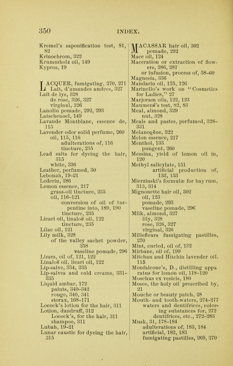 Kremel's saponification test, 81, 83 Krinochrom, 322 Krummholz oil, 149 Kypros, 19 LACQUER, furaig-atin^, 270, 271 Lait, d'amandes ameres, 327 Lait de lys, 328 de rose, 326, 327 virginal, 326 Lanolin pomade, 292, 293 Latsehenoel, 149 Lavande Montblanc, essence de, 115 Lavender odor solid perfume, 260 oil, 115, 116 adulterations of, 116 tincture, 235 Lead salts for dyeing the hair, 315 white, 336 Leather, perfumed, 30 Lebonah,19-21 Lederin, 286 Lemon essence, 217 grass-oil tincture, 235 oil, 116-121 conversion of oil of tur- pentine into, 189, 190 tincture, 235 Licari oil, linaloe oil, 122 tincture, 235 Lilac oil, 121 Lily milk, 328 of the valley sachet powder, 258 vaseline pomade, 296 Limes, oil of, 121, 122 Linaloe oil, licari oil, 122 Lip-salve, 334, 335 Lip-salves and cold creams, 331- 335 Liquid ambar, 172 paints, 340-342 rouge, 340, 341 storax, 168-171 Locock's lotion for the hair, 311 Lotion, dandruff, 312 Locock's, for the hair, 311 shampoo, 311 Lubah, 19-21 Lunar caustic for dyeing the hair, 315 MACASSAR hair oil, 302 pomade, 292 Mace oil, 124 Maceration or extraction of flow- ers, 286, 287 or infusion, process of, 58-60 Magnesia, 336 Mandarin oil, 125, 126 Marinello's work on Cosmetics for Ladies, 27 Marjoram oils, 122, 123 Maumen^'s test, 82, 83 Meal, almond, 329 nut, 328 Meals and pastes, perfumed, 328- 331 Melanogdne, 322 Melon essence, 217 Menthol, 133 pungent, 260 Messina, yield of lemon oil in, 120 Methyl salicylate, 151 artificial production of, 152, 153 Mierzinski's formulae for bay rum, 313, 314 Mignonette hair oil, 302 oil, 123 pomade, 293 vaseline pomade, 296 Milk, almond, 327 lily, 328 rose, 326, 327 virginal, 326 Millefleurs fumigating pastilles, 270 Mint, curled, oil of, 132 Mirbane, oil of, 199 Mitchan and Hitchin lavender oil. 115 Monfalcone's, D., distilling appa ratus for lemon oil, 118-120 Moschus ex vesicis, 180 Moses, the holy oil prescribed by, 21 Mouche or beauty patch, 28 Mouth- and tooth-waters, 274-277 waters and dentifrices, color- ing substances for, 272 dentifrices, etc., 272-283 Musk, 31, 178-184 adulterations of, 183, 184 artificial, 182, 183 fumigating pastilles, 269, 270