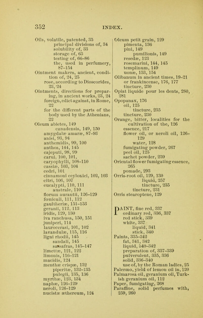 Oils, volatile, patented, 35 principal divisions of, 34 solubility of, 33 storage of, 65 testing of, 66-86 the, used in perfumery, 87-154 Ointment makers, ancient, condi- tion of, 24, 25 rose, according to Dioscorides, 23,-24 Ointments, directions for prepar- ing, in ancient works, 23, 24 foreign, edict against, in Rome, 22 for the different parts of the body used by the Athenians, 22 Oleum abietes, 149 canadensis, 149, 150 amygdalae amarae, 87-93 anisi, 93, 94 anthemidis, 99, 100 anthos, 144, 145 cajeputi, 98, 99 carui. lUO, 101, caryophylli, 108-110 cassiae, 103, 104 cedri, 101 cinnamoni ceylonici, 102, 103 citri, 106, 107 eucalypti, 110, 111 australe, 110 florum aurantii, 126-129 foeniculi, 111, 112 gaultherise, 151-153 geranii, 112, 113 iridis, 129, 130 iva ranchusa, 150, 151 juniperi, 114 laurocerasi, 101, 102 lavandulae, 115, 116 ligni rhodii, 145 sandali, 145 sassafras, 145-147 limettffi, 121, 122 limonis, 116-121 macidis, 124 menthae crispae, 132 piper! tae, 132-135 pulegii, 135, 136 mvrthae, 123, 134 naph^e, 126-129 neroli, 126-129 nucistae aethereum, 124 Oleum petit grain, 129 pimenta, 136 pini, 149 pumilionis, 149 resedae, 123 rosemarini, 144, 145 templinum, 149 uonae, 153, 154 Olibanum in ancient times, 19-21 or frankincense, 176, 177 tincture, 230 Opiat liquide pour les dents, 280, 281 Opopanax, 176 oil, 125 tincture, 235 tincture, 230 Orange, bitter, localities for the cultivation of the, 126 essence, 217 flower oil, or neroli oil, 126- 129 water, 128 fumigating powder, 267 peel oil, 125 sachet powder, 259 Oriental flower fumigating essence, 265 pomade, 293 Orris-root oil, 129, 130 liquid, 257 tincture, 235 tincture, 231 Orris stearoptene, 129 PAINT, fine red, 337 ordinary red, 336, 337 red stick, 339 white, 337 liquid, 341 stick, 340 Paints, 335-342 fat, 341, 342 liquid, 340-342 preparation of, 337-339 pulverulent, 335, 336 solid, 336-340 use of, by the Roman ladies, 25 Palermo, yield of lemon oil in, 120 Palmarosa oil, geranium oil, Turk- ish geranium oil, 112 Paper, fumigating, 268 Paraflfine, solid perfumes with, 259, 260