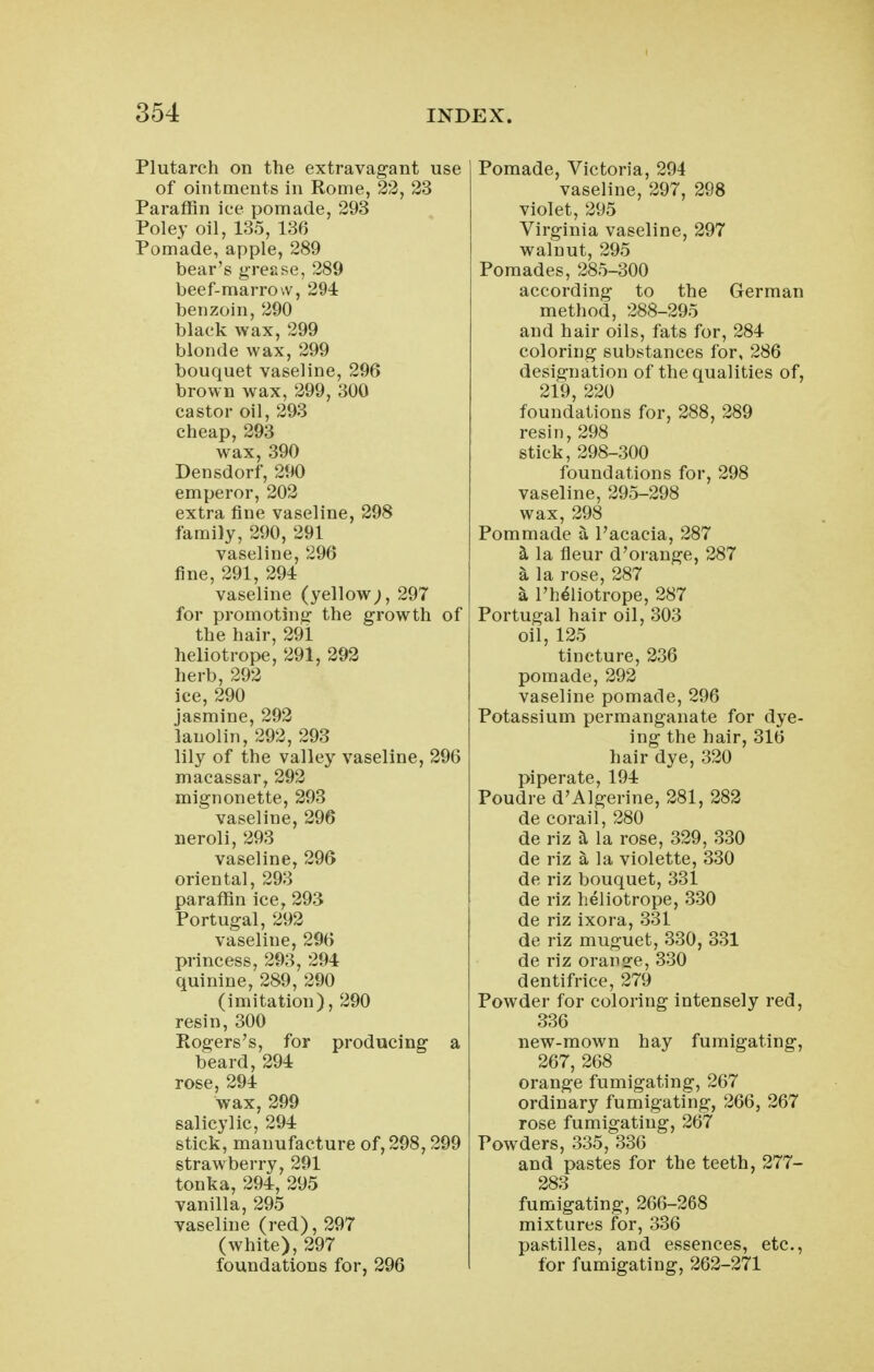 Plutarch on the extravagant use of ointments in Rome, 22, 23 Paraffin ice pomade, 293 Poley oil, 135, 136 Pomade, apple, 289 bear's grease, 289 beef-marrow, 294 benzoin, 290 black wax, 299 blonde wax, 299 bouquet vaseline, 296 brown wax, 299, 300 castor oil, 293 cheap, 293 wax, 390 Densdorf, 290 emperor, 202 extra fine vaseline, 298 family, 290, 291 vaseline, 296 fine, 291, 294 vaseline (yellow;, 297 for promoting the growth of the hair, 291 heliotrope, 291, 292 herb, 292 ice, 290 jasmine, 292 lanolin, 292, 293 lily of the valley vaseline, 296 macassar, 292 mignonette, 293 vaseline, 296 neroli, 293 vaseline, 296 oriental, 293 paraffin ice, 293 Portugal, 292 vaseline, 296 princess, 293, 294 quinine, 289, 290 (imitation), 290 resin, 300 Rogers's, for producing a beard, 294 rose, 294 wax, 299 salicylic, 294 stick, manufacture of, 298,299 strawberry, 291 tonka, 294, 295 vanilla, 295 vaseline (red), 297 (white), 297 foundations for, 296 Pomade, Victoria, 294 vaseline, 297, 298 violet, 295 Virginia vaseline, 297 walnut, 295 Pomades, 285-300 according to the German method, 288-295 and hair oils, fats for, 284 coloring substances for, 286 designation of the qualities of, 219, 220 foundations for, 288, 289 resin, 298 stick, 298-300 foundations for, 298 vaseline, 295-298 wax, 298 Pommade a I'acacia, 287 ^ la fleur d'orange, 287 a la rose, 287 ^ I'h^liotrope, 287 Portugal hair oil, 303 oil, 125 tincture, 236 pomade, 292 vaseline pomade, 296 Potassium permanganate for dye- ing the hair, 316 hair dye, 320 piperate, 194 Poudre d'Algerine, 281, 282 de corail, 280 de riz ^ la rose, 329, 330 de riz a la violette, 330 de riz bouquet, 331 de riz heliotrope, 330 de riz ixora, 331 de riz muguet, 330, 331 de riz orange, 330 dentifrice, 279 Powder for coloring intensely red, 336 new-mown hay fumigating, 267, 268 orange fumigating, 267 ordinary fumigating, 266, 267 rose fumigating, 267 Powders, 335, 336 and pastes for the teeth, 277- 283 fumigating, 266-268 mixtures for, 336 pastilles, and essences, etc., for fumigating, 262-271