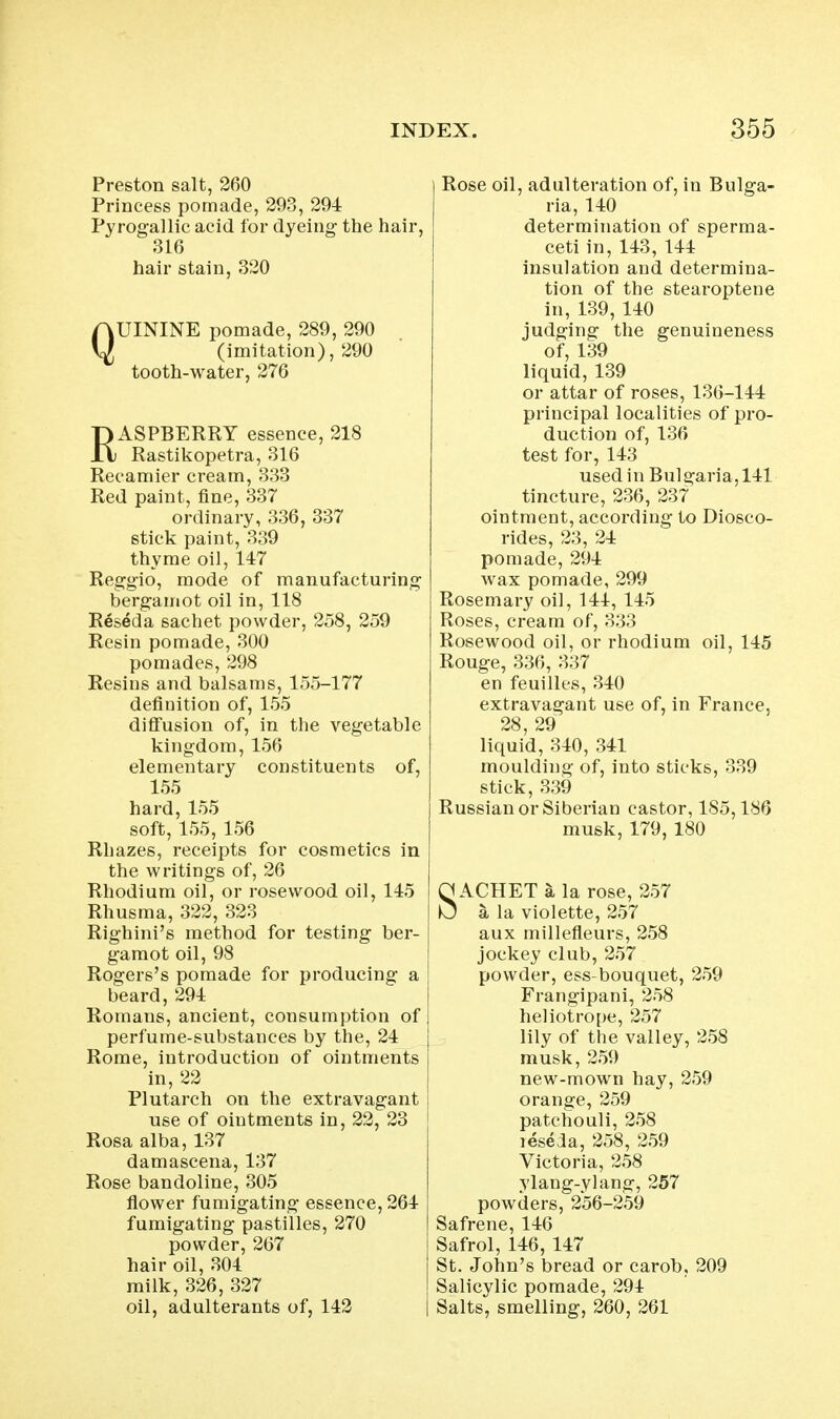 Preston salt, 260 Princess pomade, 293, 294 Pyrogallic acid lor dyeing the hair, 316 hair stain, 320 QUININE pomade, 289, 290 (imitation), 290 tooth-water, 276 RASPBERRY essence, 218 Rastikopetra, 316 Recamier cream, 333 Red paint, fine, 337 ordinary, 336, 337 stick paint, 339 thyme oil, 147 Reggio, mode of manufacturing bergamot oil in, 118 Reseda sachet powder, 258, 259 Resin pomade, 300 pomades, 298 Resins and balsams, 155-177 definition of, 155 diflfusion of, in the vegetable kingdom, 156 elementary constituents of, 155 hard, 155 soft, 155, 156 Rhazes, receipts for cosmetics in the writings of, 26 Rhodium oil, or rosewood oil, 145 Rhusma, 322, 323 Righini's method for testing ber- gamot oil, 98 Rogers's pomade for producing a beard, 294 Romans, ancient, consumption of perfume-substances by the, 24 Rome, introduction of ointments in, 22 Plutarch on the extravagant use of ointments in, 22, 23 Rosa alba, 137 damascena, 137 Rose bandoline, 305 flower fumigating essence, 264 fumigating pastilles, 270 powder, 267 hair oil, 304 milk, 326, 327 oil, adulterants of, 142 Rose oil, adulteration of, in Bulga- ria, 140 determination of sperma- ceti in, 143, 144 insulation and determina- tion of the stearoptene in, 139, 140 judging the genuineness of, 139 liquid, 139 or attar of roses, 136-144 principal localities of pro- duction of, 136 test for, 143 used in Bulgaria, 141 tincture, 236, 237 ointment, according to Diosco- rides, 23, 24 pomade, 294 wax pomade, 299 Rosemary oil, 144, 145 Roses, cream of, 333 Rosewood oil, or rhodium oil, 145 Rouge, 336, 337 en feuilles, 340 extravagant use of, in France, 28, 29 liquid, 340, 341 moulding of, into sticks, 339 stick, 339 Russian or Siberian castor, 185,186 musk, 179, 180 SACHET a la rose, 257 a la violette, 257 aux millefleurs, 258 jockey club, 257 powder, ess-bouquet, 259 Frangipani, 258 heliotrope, 257 lily of the valley, 258 musk, 259 new-mown hay, 259 orange, 259 patchouli, 258 leseda, 258, 259 Victoria, 258 vlang-ylang, 257 powders, 256-259 Safrene, 146 Safrol, 146, 147 St. John's bread or carob, 209 Salicylic pomade, 294 Salts, smelling, 260, 261