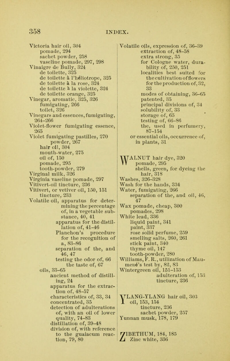 Victoria hair oil, 304 pomade, 294 sachet powder, 258 vaseliue pomade, 297, 298 Vlnaigre de Bully, 324 de toilette, 325 de toilette a I'heliotrope, 325 de toilette a la rose, 324 de toilette a la violette, 324 de toilette orang:e, 325 Vineg-ar, aromatic, 325, 326 fumigating, 266 toilet, 326 Vinegars and essences, fumigating, 264-266 Violet-flower fumigating essence, 265 Violet fumigating pastilles, 270 powder, 267 hair oil, 304 mouth-water, 275 oil of, 150 pomade, 295 tooth-powder, 279 Virginal milk, 326 Virginia vaseline pomade, 297 Vitivert-oil tincture, 236 Vitivert, or vetiver oil, 150, 151 tincture, 233 Volatile oil, apparatus for deter- mining the percentage of, in a vegetable sub- stance, 40, 41 apparatus for the distil- lation of, 41-46 Planchon's procedure for the recognition of a, 83-86 I separation of the, and 46, 47 testing the odor of, 66 the taste of, 67 oils, 33-65 ancient method of distill- ing, 24 apparatus for the extrac- j tion of, 48-57 characteristics of, 33, 34 \ concentrated, 35 j detection of adulterations of, with an oil of lower quality, 74-83 distillation of, 39-48 division of, with reference to the guaiacum reac- tion, 79, 80 Volatile oils, expression of, 36-39 extraction of, 48-58 extra strong, 35 for Cologne water, dura- bility of, 250, 251 localities best suited for the cultivation of flowers fortheproduction of,o2, 33 modes of obtaining, 36-65 patented, 35 principal divisions of, 34 solubility of, 33 storage of, 65 testing of, 66-86 the, used in perfuinerv, 87-154 or essential oils, occurrence of, in plants, 31 WALNUT hair dye, 320 pomade, 295 shells, green, for dyeing the hair, 318 Washes, 326-328 Wash for the hands, 334 Water, fumigating, 266 separation of the, and oil, 46, 47 Wax pomade, cheap, 300 pomades, 298 White lead, 336 liquid paint, 341 paint, 337 rose solid perfume, 259 smelling salts, 260, 261 stick paint, 340 thyme oil, 147 tooth-powder, 280 Williams, F. R., utilization of Mau- mene's test by, 82, 83 Wintergreen oil, 151-153 adulteration of, 153 tincture, 236 YLANG-YLANG hair oil, 303 oil, 153, 154 tincture, 236 sachet powder, 257 Yunnan musk, 178, 179 ZIBETHUM, 184, 185 Zinc white, 336