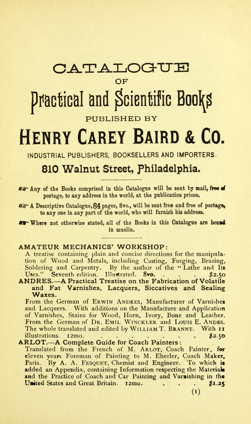 OF ^miM and ^cienffiG Boo\? PUBLISHED BY Henry Carey Baird & Co. INDUSTRIAL PUBLISHERS. BOOKSELLERS AND IMPORTERS. 810 Walnut Street, Philadelphia. Any of the Books comprised in this Catalogue will be sent by mail, free if postagOi to any address in the world, at the publication prices, i8®- A Descriptive Catalogue, 84 pages, 8vo., will be sent free and free of postage, to any one in any part of the world, who will furnish his address. 49 Where not otherwise stated, all of the Books in this Catalogue are houui in muslin. AMATEUR MECHANICS' WORKSHOP: A treatise containing plain and concise directions for the manipula- tion of Wood and Metals, including Casting, Forging, Brazing, Soldering and Carpentry. By the author of the ** Lathe and Its Uses. Seventh edition. Illustrated. 8vo. . . . $2.50 ANDRES.—A Practical Treatise on the Fabrication of Volatile and Fat Varnishes, Lacquers, Siccatives and Sealing Waxes. From the German of Erwin Andres, Manufacturer of Varnishei and Lacquers. With additions on the Manufacture and Application of Varnishes, Stains for Wood, Horn, Ivory, Bone and Leather. From the German of Dr. Emil Winckler and Louis E. Andes. The whole translated and edited by William T. Brannt. With 11 illustrations. i2mo. ^^2.50 ARLOT.—A Complete Guide for Coach Painters: Translated from the French of M. Arlot, Coach Painter, for eleven years Foreman of Painting to M. Eherler, Coach Maker, Paris. By A. A. Fesquet, Chemist and Engineer. To which it added an Appendix, containing Information respecting the Materials and the Practice of Coach and Car Painting and Varaishing in th« U»ited States and Great Britain. i2mo. . . . $1.2$