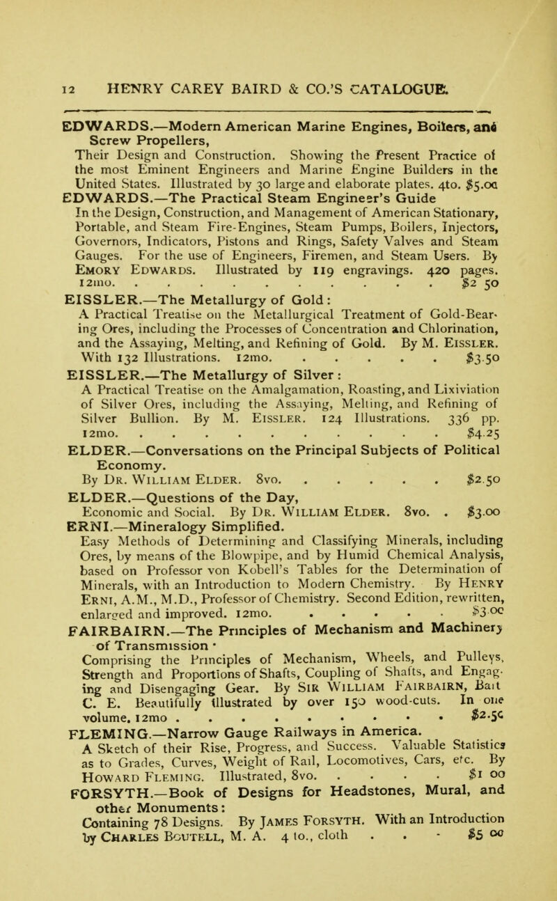 EDWARDS.—Modern American Marine Engines, Boilers, ani Screw Propellers, Their Design and Construction. Showing the Present Practice of the most Eminent Engineers and Marine Engine Builders in the United States. Illustrated by 30 large and elaborate plates. 4to. $S'0(i EDWARDS.—The Practical Steam Engineer's Guide In the Design, Construction, and Management of American Stationary, Portable, and Steam Fire-Engines, Steam Pumps, Boilers, Injectors, Governors, Indicators, Pistons and Rings, Safety Valves and Steam Gauges. For the use of Engineers, Firemen, and Steam Users. By Emory Edwards. Illustrated by 119 engravings. 420 pages. i2ino. .......... ^2 50 EISSLER.—The Metallurgy of Gold: A Practical Treatise on the Metallurgical Treatment of Gold-Bear- ing Ores, including the Processes of Concentration and Chlorination, and the Assaying, Melting, and Refining of Gold. By M. Eissler. With 132 Illustrations. i2mo ^3 50 EISSLER.—The Metallurgy of Silver : A Practical Treatise on the Amalgamation, Roasting, and Lixiviation of Silver Ores, including the Assaying, Meliing, and Refining of Silver Bullion. By M. Eissler. 124 Illustrations. 336 pp. l2mo ^425 ELDER.—Conversations on the Principal Subjects of Political Economy. By Dr. William Elder. 8vo ^2.50 ELDER.—Questions of the Day, Economic and Social. By Dr. William Elder. 8vo. . $3 00 ERNL—Mineralogy Simplified. Easy Methods of Determining and Classifying Minerals, including Ores, by means of the Blowpipe, and by Humid Chemical Analysis, based on Professor von Kobell's Tables for the Determination of Minerals, with an Introduction to Modern Chemistry. By Henry Erni, A.m., M.D., Professor of Chemistry. Second Edition, rewritten, enlarcjed and improved. i2mo. ..... ^3 00 FAIRBAIRN.—The Prmciples of Mechanism and Machinery of Transmission * Comprising the Principles of Mechanism, Wheels, and Pulleys, Strength and Proportions of Shafts, Coupling of Shafts, and Engag- ing and Disengaging Gear. By SiR William Fairbairn, Bait C. E. Beautifully tUustrated by over 150 wood-cuts. In one volume. i2mo $2.^c FLEMING.—Narrow Gauge Railways in America. A Sketch of their Rise, Progress, and Success. Valuable Statistics as to Grades, Curves, Weight of Rail, Locomotives, Cars, etc. By Howard Fleming. Illustrated, 8vo 00 FORSYTH.—Book of Designs for Headstones, Mural, and other Monuments: Containing 78 Designs. By James Forsyth. With an Introduction by Charles Bcutell, M. A. 4 to., cloth . . - $5 <^