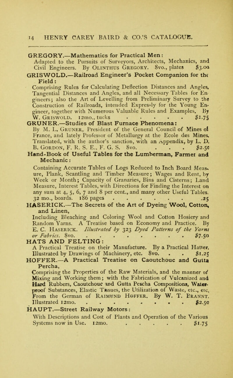 GREGORY.—Mathematics for Practical Men : Adapted to the Pursuits of Surveyors, Architects, Mechanics, and Civil Engineers. By Olinthus Gregory. 8vo., plates $3-0(i GRISWOLD.—Railroad Engineer's Pocket Companion for th< Field: Comprising Rules for Calculating Deflection Distances and Angles, Tangential Distances and Angles, and all Necessary Tables for En gineers; also the Art of Levelling from Preliminary Survey to the Construction of Railroads, intended Expressly for the Young En- gineer, together with Numerous Valuable Rules and Examples. By W. Griswold. i2mo,, tucks $1-75 GRUNER.—Studies of Blast Furnace Phenomena: By M. L. Gruner, President of the General Council of Mines o! France, and lately Professor of Metallurgy at the Ecole des Mines. Translated, with the author's sanction, with an Appendix, by L. D. B. Gordon, F. R. S. E., F. G. S. 8vo. . . . ^2.50 Hand-Book of Useful Tables for the Lumberman, Farmei and Mechanic: Containing Accurate Tables of Logs Reduced to Inch Board Meas^ ure, Plank, Scantling and Timber Measure; Wages and Rent, by Week or Month; Capacity of Granaries, Bins and Cisterns; Land Measure, Interest Tables, with Directions for Finding the Interest on any sum at 4, 5, 6, 7 and 8 per cent., and many other Useful Tables. 32 mo., boards. 186 pages ...... .25 HASERICK.—The Secrets of the Art of Dyeing Wool, Cotton, and Linen, Including Bleaching and Coloring Wool and Cotton Hosiery and Random Yarns. A Treatise based on Economy and Practice. By E. C. Haserick, Illustrated by 323 Dyed Patterns of the Yarni or Fabrics. 8vo. ........ $1 HATS AND FELTING: A Practical Treatise on their Manufacture. By a Practical Hatter. Illustrated by Drawings of Machinery, etc. Svo. . . $1.25 HOFFER.—A Practical Treatise on Caoutchouc and Gutta Percha, Comprising the Properties of the Raw Materials, and the manner 0/ Mixing and Working them; with the Fabrication of Vulcanized and Hard Rubbers, Caoutchouc and Gutta Peccha Compositions, Water- proof Substances, Elastic TiHssues, the Utilization of Waste, etc., etc, From the German of Raimund Hqffer. By W. T. Erannt. Illustrated i2mo $2.^Qi HAUPT.—Street Railway Motors: With Descriptions and Cost of Plants and Operation of the Various Systems now in Use. i2mo. . . . . . ^i-75