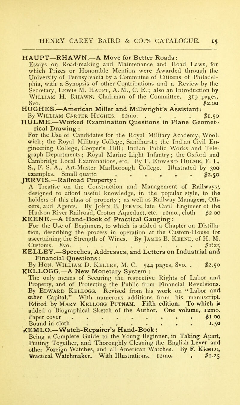 HAUPT—RHAWN.—A Move for Better Roads : Essays on Road-making and Maintenance and Road Laws, for which Frizes or Honorable Mention were Awarded through the University of Pennsylvania by a Committee of Citizens of Philadel- jihia, with a Synopsis of other Contributions and a Review by the Secretary, Lewis M. Haupt, A. M., C. E.; also an Introduction by William H. Rhawn, Chairman of the Committee. 319 pages. 8vo $2.0Q HUGHES.—American Miller and Millwright's Assistant; By William Carter Hughes. i2mo $1.50 HULME.—Worked Examination Questions in Plane Gecmet- rical Drawing : For the Use of Candidates for the Royal Military Academy, Wool- wich; the Royal Military College, Sandhurst; the Indian Civil En, gineering College, Cooper's Hill ; Indian Public Works and Tele- graph Departments; Royal Marine Light Infantry; the Oxford and Cambridge Local Examinations, etc. By F. Edward Hulme, F. L. S., F. S. A., Art-Master Marlborough College. Illustrated by 300 examples. Small quartc ..... » ^2.50 JERVIS.—Railroad Property: A Treatise on the Construction and Management of Railways; designed to afford useful knowledge, in the popular style, to tho holders of this class of property ; as well as Railway Managers, Offi- cers, and Agents. By John B. Jervis, late Civil Engineer of the Hudson River Railroad, Croton Aqueduct, etc. i2mo., cloth $2.oc KEENE.—A Hand-Book of Practical Gauging: For the Use of Beginners, to which is added a Chapter on Distilla- tion, describing the process in operation at the Custom-House for ascertaining the Strength of Wines. By James B. Keene, of H. M. Customs. 8vo. $1:25 KELLEY.—Speeches, Addresses, and Letters on Industrial and Financial Questions: By Hon. William D. Kelley, M. C. 544 pages, 8vo. . ^82.50 KELLOGG.—A New Monetary System : The only means of Securing the respective Rights of Labor and Properly, and of Protecting the Public from Financial Revulsions. By Edward Kellogg. Revised from his work on  Labor and other Capital. With numerous additions from his mnnuscript. Edited by Mary Kellogg Putnam. Fifth edition. To which i» added a Biographical Sketch of the Author. One volume, i2mo. Paper cover ......... $1.00 Bound in cloth ........ I.50 KEMLO.—Watch-Repairer's Hand-Book: Being a Complete Guide to the Young Beginner, in Taking Apart, Putting Together, and Thoroughly Cleaning the English Lever and other Foreign Watches, and all American Watches. By F. Kemlo, ^racticai Watchmaker. With Illustrations. I2ma . ^1.25