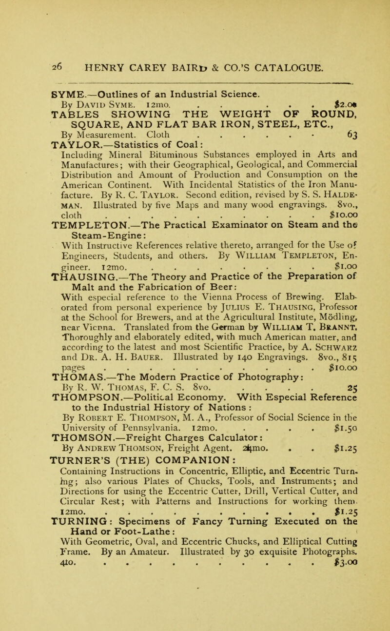 BYME.—Outlines of an Industrial Science. By David Syme. i2mo. . . ... $2.cm TABLES SHOWING THE WEIGHT OF ROUND. SQUARE, AND FLAT BAR IRON, STEEL, ETC., By Measurement. Cloih ...... 63 TAYLOR.—Statistics of Coal: Including Mineral Bituminous Substances employed in Arts and Manufactures; with their Geographical, Geological, and Commercial Distribution and Amount of Production and Consumption on the American Continent. With Incidental Statistics of the Iron Manu- facture. By R. C. Taylor. Second edition, revised by S. S. Halde- MAN. Illustrated by five Maps and many wood engravings. 8vo., cloth ;^io.OO TEMPLETON.—The Practical Examinator on Steam and the Steam-Engine: With Instructive References relative thereto, arranged for the Use of Engineers, Students, and others. By William Templeton, En- gineer. i2mo. ........ ^i.oo THAUSING.—The Theory and Practice of the Preparation of Malt and the Fabrication of Beer: With especial reference to the Vienna Process of Brewing. Elab- orated from personal experience by JULIUS E. Thausing, Professor at the School for Brewers, and at the Agricultural Institute, Modling, near Vienna. Translated from the German by William T. Brannt, Thoroughly and elaborately edited, with much American matter, and according to the latest and most Scientific Practice, by A. Schwakz and Dr. A. H. Bauer. Illustrated by 140 Engravings. 8vo., 815 pages .......... j^io.oo THOMAS.—The Modern Practice of Photography: By R. W. Thomas, F. C. S. 8vo. .... 25 THOMPSON.—Political Economy. With Especial Reference to the Industrial History of Nations : By Robert E. Thompson, M. A., Professor of Social Science in the University of Pennsylvania. l2mo. .... ^1.50 THOMSON.—Freight Charges Calculator: By Andrew Thomson, Freight Agent. 24i.mo. , . ^1.25 TURNER'S (THE) COMPANION: Containing Instructions in Concentric, Elliptic, and Eccentric Turn, hig; also various Plates of Chucks, Tools, and Instruments; and Directions for using the Eccentric Cutter, Drill, Vertical Cutter, and Circular Rest; with Patterns and Instructions for working thenn. I2mo $1.25 TURNING : Specimens of Fancy Turning Executed on the Hand or Foot-Lathe : < With Geometric, Oval, and Eccentric Chucks, and Elliptical Cutting Frame. By an Amateur. Illustrated by 30 exquisite Photographs. 4io I3.00