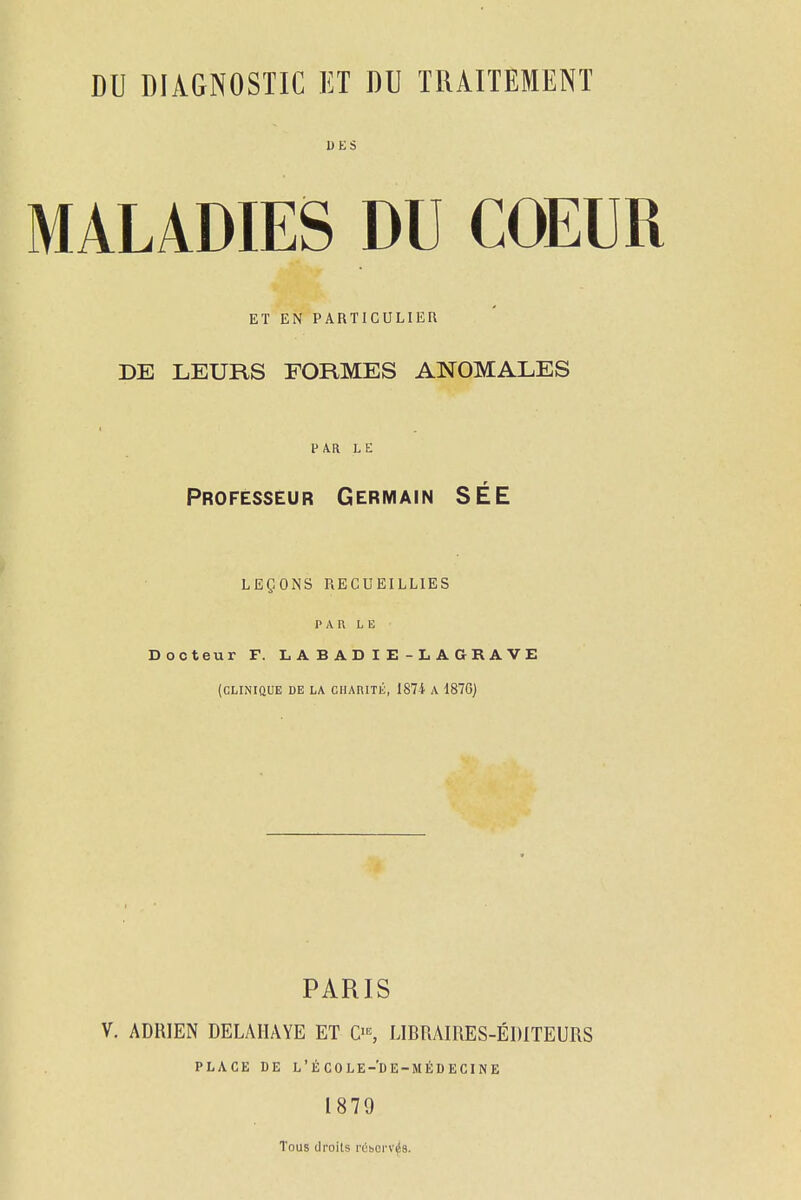 MALADIES DU COEUR ET EN PARTICULIEn DE LEURS FORMES ANOMALES PAR LE Professeur Germain SÉE LEÇONS RECUEILLIES P A I\ LE Docteur F. L A B A D I E - L A a R A V E (CLINIQUE DE LA CHAniTK, 187i A 187G) PARIS V. ADRIEN DELAIIAYE ET LIBRAIRES-ÉDITEURS PLACE DE L'ÉCOLE-'DE-MÉDECINE 1879 Tous droits rchorv^s.