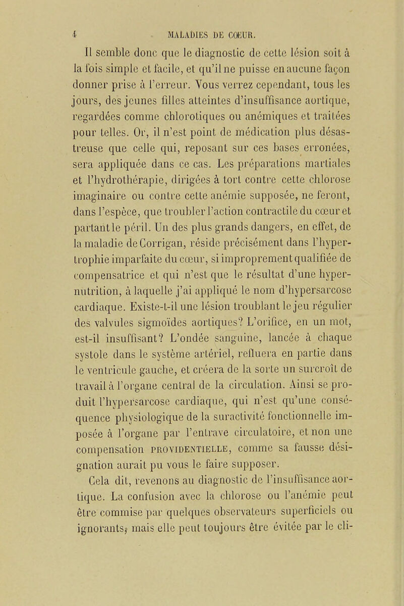 Il semble donc que le diagnostic de celte lésion soit à la l'ois simple et facile, et qu'il ne puisse en aucune façon donner prise à l'erreur. Vous verrez cependant, tous les jours, des jeunes filles atteintes d'insuffisance aortique, regardées comme chlorotiques ou anémiques et traitées pour telles. Or, il n'est point de médication plus désas- treuse que celle qui, reposant sur ces bases erronées, sera appliquée dans ce cas. Les préparations martiales et l'hydrothérapie, dirigées à tort contre cette chlorose imaginaire ou contre cette anémie supposée, ne feront, dans l'espèce, que troubler l'action contractile du cœur et partant le péril. Un des plus grands dangers, en effet, de la maladie de Corrigan, réside précisément dans l'hyper- trophie imparfaite du cœur, si improprement qualifiée de compensatrice et qui n'est que le résultat d'une hyper- nutrition, à laquelle j'ai appliqué le nom d'hypersarcose cardiaque. Existe-t-il une lésion troublant le jeu régulier des valvules sigmoïdes aortiqucs? L'orifice, en un mot, est-il insuffisant? L'ondée sanguine, lancée à chaque systole dans le système artériel, refluera en partie dans le ventricule gauche, et créera de la sorte un surcroît de travail à l'organe central de la circulation. Ainsi se pro- duit l'hypersarcose cardiaque, qui n'est qu'une consé- quence physiologique de la suractivité fonctionnelle im- posée à l'organe par l'entrave circulatoire, et non une compensation providentielle, comme sa fausse dési- gnation aurait pu vous le faire supposer. Cela dit, revenons au diagnostic de l'insuffisance aor- tique. La confusion avec la chlorose ou l'anémie peut être commise par quelques observateurs superficiels ou ignorants^ mais elle peut toujours être évitée par le cli-