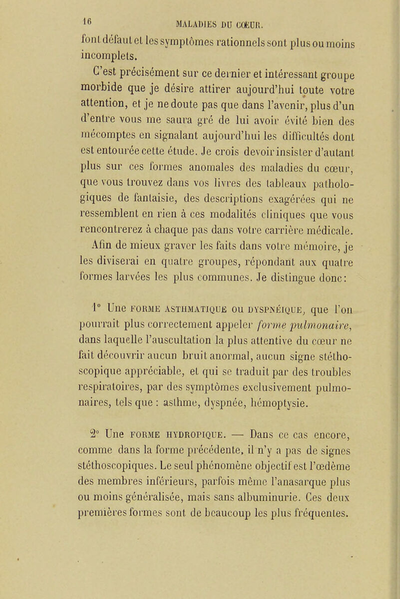 font défaut CL les symplômes rationnels sont plus ou moins incomplets. C'est précisément sur ce dernier et intéressant groupe morbide que je désire attirer aujourd'hui toute votre attention, et je ne doute pas que dans l'avenir, plus d'un d'entre vous me saura gré de lui avoir évité bien des mécomptes en signalant aujourd'hui les difficultés dont est entourée cette étude. Je crois devoir insister d'autant plus sur ces formes anomales des maladies du cœur, que vous trouvez dans vos livres des tableaux patholo- giques de fantaisie, des descriptions exagérées qui ne ressemblent en rien à ces modalités cliniques que vous rencontrerez à chaque pas dans votre carrière médicale. Afin de mieux graver les faits dans votre mémoire, je les diviserai en quatre groupes, répondant aux quali'e formes larvées les plus communes. Je distingue donc: 1° Une FORME ASTHMATIQUE OU DYSPNÉIQUE^ que l'oU pourrait plus correctement appeler forme pulmonaire, dans laquelle l'auscultation la plus attentive du cœur ne fait découvrir aucun bruit anormal, aucun signe stétho- scopique appréciable, et qui se traduit par des troubles respiratoires, par des symptômes exclusivement pulmo- naires, tels que : asthme, dyspnée, hémoptysie. 2° Une FORME hydropique. — Dans ce cas encore, comme dans la forme précédente, il n'y a pas de signes stéthoscopiques. Le seul phénomène objectif est l'œdème des membres inférieurs, parfois même l'anasarque plus ou moins généralisée, mais sans albuminurie. Ces deux premières formes sont de beaucoup les plus fréquentes.