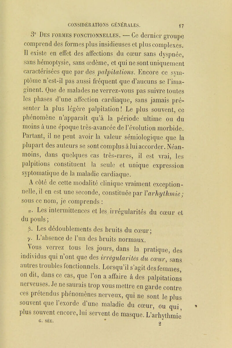 3° Des formes fonctionnelles. — Ce dernier groupe comprend des formes plus insidieuses et plus complexes. Il existe en effet des affections du cœur sans dyspnée, sans hémoptysie, sans œdème, et qui ne sont uniquement caractérisées que ipnr des palpitcUions. Encore ce sym- ptôme n'est-il pas aussi fréquent que d'aucuns se l'ima- ginent. Que de malades ne verrez-vous pas suivre toutes les phases d'une affection cardiaque, sans jamais pré- senter la plus légère palpitation ! Le plus souvent, ce phénomène n'apparaît qu'à la période ultime ou du moins à une époque très-avancée de l'évolution morbide. Partant, il ne peut avoir la valeur sémiologique que la plupart des auteurs se sont complus à lui accorder. Néan- moins, dans quelques cas très-rares, il est vrai, les palpitions constituent la seule et unique expression syptoinatique de la maladie cardiaque. A côté de cette modalité clinique vraiment exception- nelle, il en est une seconde, constituée par Varhythmie; sous ce nom, je comprends : «. Les intermittences et les irrégularités du cœur et du pouls ; fi. Les dédoublements des bruits du cœur; y. L'absence de l'un des bruits normaux. Vous verrez tous les jours, dans la pratique, des individus qui n'ont que des irrégularités du cœur, sans autres troubles fonctionnels. Lorsqu'il s'agit des femmes, on dit, dans ce cas, que l'on a affaire à des palpitations nerveuses. Je ne saurais trop vous mettre en garde contre ces prétendus phénomènes nerveux, qui ne sont le plus souvent que l'exorde d'une maladie du cœur, ou qui plus souvent encore, lui servent de masque. L'arhythmic' G. SÉE. • 2