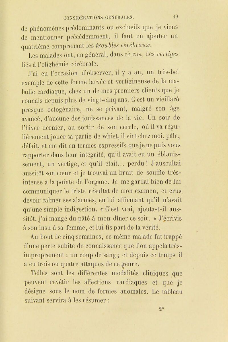 de phénomènes prédominants ou exclusifs que je viens de mentionner précédemment, il faut en ajouter un quatrième comprenant les troubles cérébraux. Les malades ont, en général, dans cè cas, des vertiges liés à l'olig-hémie cérébrale. J'ai eu l'occasion d'observer, il y a an, un très-bel exemple de cette forme larvée et vertigineuse de la ma- ladie cardiaque, chez un de mes premiers clients que je connais depuis plus de vingt-cinq ans. C'est un vieillard presque octogénaire, ne se privant, malgré son Age avancé, d'aucune des jouissances de la vie. Un soir de l'hiver dernier, au sortir de son cercle, où il va régu- lièrement jouer sa partie de whist, il vint chez moi, pâle, défait, et me dit en termes expressifs que je ne puis vous rapporter dans leur intégrité, qu'il avait eu un ëblouis- sement, un vertige, et qu'il était... perdu! J'auscultai aussitôt son cœur et je trouvai un bruit de souffle très- intense à la pointe de l'organe. Je me gardai bien de lui communiquer le triste résultat de mon examen, ei crus, devoir calmer ses alarmes, en lui affirmant qu'il n'avait qu'une simple indigestion. « C'est vrai, ajouta-t-il aus- sitôt, j'ai mangé du pâté à mon dîner ce soir. » J'écrivis à son insu à sa femme, et lui fis part de la vérité. Au bout de cinq semaines, ce même malade fut Irappé d'une perte subite de connaissance que l'on appela très- improprement : un coup de sang; et depuis ce temps il a eu trois ou quatre attaques de ce genre. Telles sont les différentes modalités cliniques que peuvent revêtir les affections cardiaques et que je désigne sous le nom de formes anomales. Le tableau suivant servira à les résumer : 2*