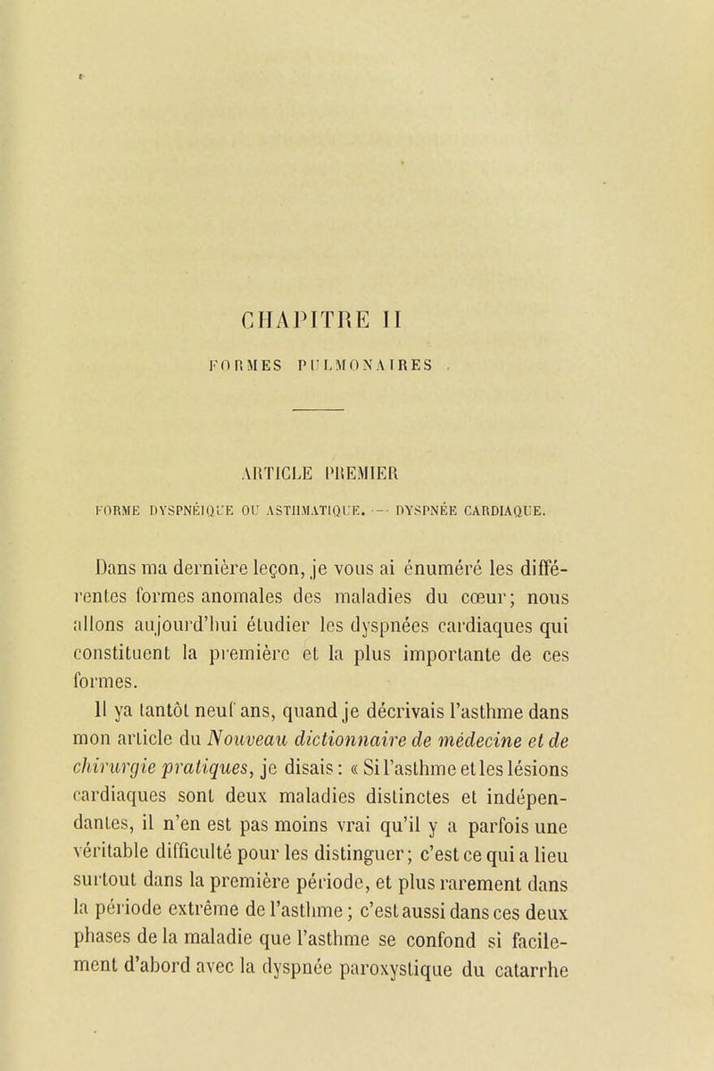 CHAPITRE II FORMES PULMONAIRES ARTICLE PREMIER FORME DYSPNÉIQl'E OU ASTHMATIQUE. -■ DYSPNÉE CARDIAQUE. Dans ma dernière leçon, je vous ai énuméré les diffé- rentes formes anomales des maladies du cœur; nous allons aujourd'hui étudier les dyspnées cardiaques qui constituent la première et la plus importante de ces formes. 11 ya tantôt neuf ans, quand je décrivais l'asthme dans mon article du Nouveau dictionnaire de médecine et de chirurgie pratiques, je disais : « Si l'asthme et les lésions cardiaques sont deux maladies distinctes et indépen- dantes, il n'en est pas moins vrai qu'il y a parfois une véritable difficulté pour les distinguer ; c'est ce qui a lieu surtout dans la première période, et plus rarement dans la période extrême de l'asthme ; c'est aussi dans ces deux phases de la maladie que l'asthme se confond si facile- ment d'abord avec la dyspnée paroxystique du catarrhe