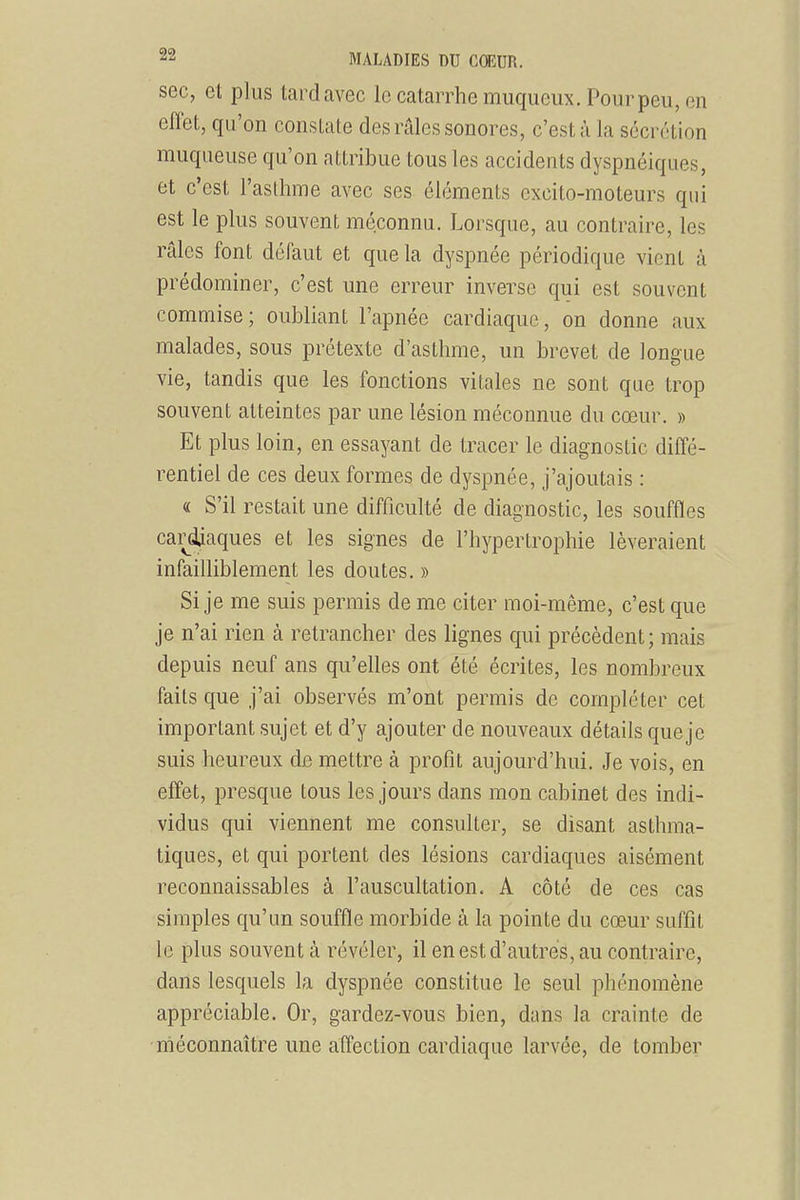 sec, et plus tard avec le catarrhe muqueux. Pour peu, en effet, qu'on consUite des râles sonores, c'est à la sécrétion muqueuse qu'on attribue tous les accidents dyspnéiques, et c'est l'asllime avec ses éléments excito-moteurs qui est le plus souvent méconnu. Lorsque, au contraire, les râles font défaut et que la dyspnée périodique vient à prédominer, c'est une erreur inverse qui est souvent commise; oubliant l'apnée cardiaque, on donne aux malades, sous prétexte d'asthme, un brevet de longue vie, tandis que les fonctions vitales ne sont que trop souvent atteintes par une lésion méconnue du cœur, » Et plus loin, en essayant de tracer le diagnostic diffé- rentiel de ces deux formes de dyspnée, j'ajoutais : « S'il restait une difficulté de diagnostic, les souffles cai^djaques et les signes de l'hypertrophie lèveraient infailliblement les doutes. » Si je me suis permis de me citer moi-même, c'est que je n'ai rien à retrancher des lignes qui précèdent; mais depuis neuf ans qu'elles ont été écrites, les nombreux faits que j'ai observés m'ont permis de compléter cet important sujet et d'y ajouter de nouveaux détails que je suis heureux de mettre à profit aujourd'hui. Je vois, en effet, presque tous les jours dans mon cabinet des indi- vidus qui viennent me consulter, se disant asthma- tiques, et qui portent des lésions cardiaques aisément reconnaissables à l'auscultation. A côté de ces cas simples qu'un souffle morbide à la pointe du cœur suffit le plus souvent à révéler, il en est d'autres, au contraire, dans lesquels la dyspnée constitue le seul phénomène appréciable. Or, gardez-vous bien, dans la crainte de méconnaître une affection cardiaque larvée, de tomber