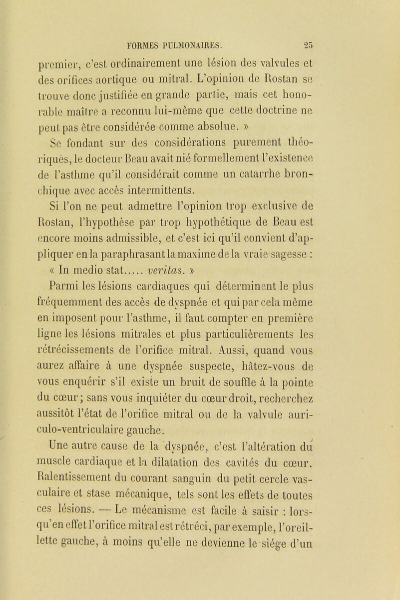premier, c'est ordinairement une lésion des valvules et des orifices aortique ou mitral. L'opinion de Rostan se trouve donc justifiée en grande partie, mais cet hono- rable maître a reconnu lui-même que cette doctrine ne peut pas être considérée comme absolue. » Se fondant sur des considérations purement théo- riques, le docteur Beau avait nié formellement l'existence de l'asthme qu'il considérait comme un catarrhe bron- chique avec accès intermittents. Si l'on ne peut admettre l'opinion trop exclusive de Rostan, l'hypothèse par trop hypothétique de Beau est encore moins admissible, et c'est ici qu'il convient d'ap- pliquer en la paraphrasant la maxime delà vraie sagesse : « In medio stat verilas. » Parmi les lésions cardiaques qui déterminent le plus fréquemment des accès de dyspnée et qui par cela même en imposent pour l'asthme, il faut compter en première ligne les lésions mitrales et plus particulièrements les rétrécissements de l'orifice mitral. Aussi, quand vous aurez affaire à une dyspnée suspecte, hâtez-vous de vous enquérir s'il existe un bruit de souffle à la pointe du cœur; sans vous inquiéter du cœur droit, recherchez aussitôt l'état de l'orifice mitral ou de la valvule auri- culo-ventriculaire gauche. Une autre cause de la dyspnée, c'est l'altération du muscle cardiaque et la dilatation des cavités du cœur. Ralentissement du courant sanguin du petit cercle vas- culaire et stase mécanique, tels sont les effets de toutes ces lésions. — Le mécanisme est facile à saisir : lors- qu'on effet l'orifice mitral est rétréci, par exemple, l'oreil- lette gauche, à moins qu'elle ne devienne le siège d'un