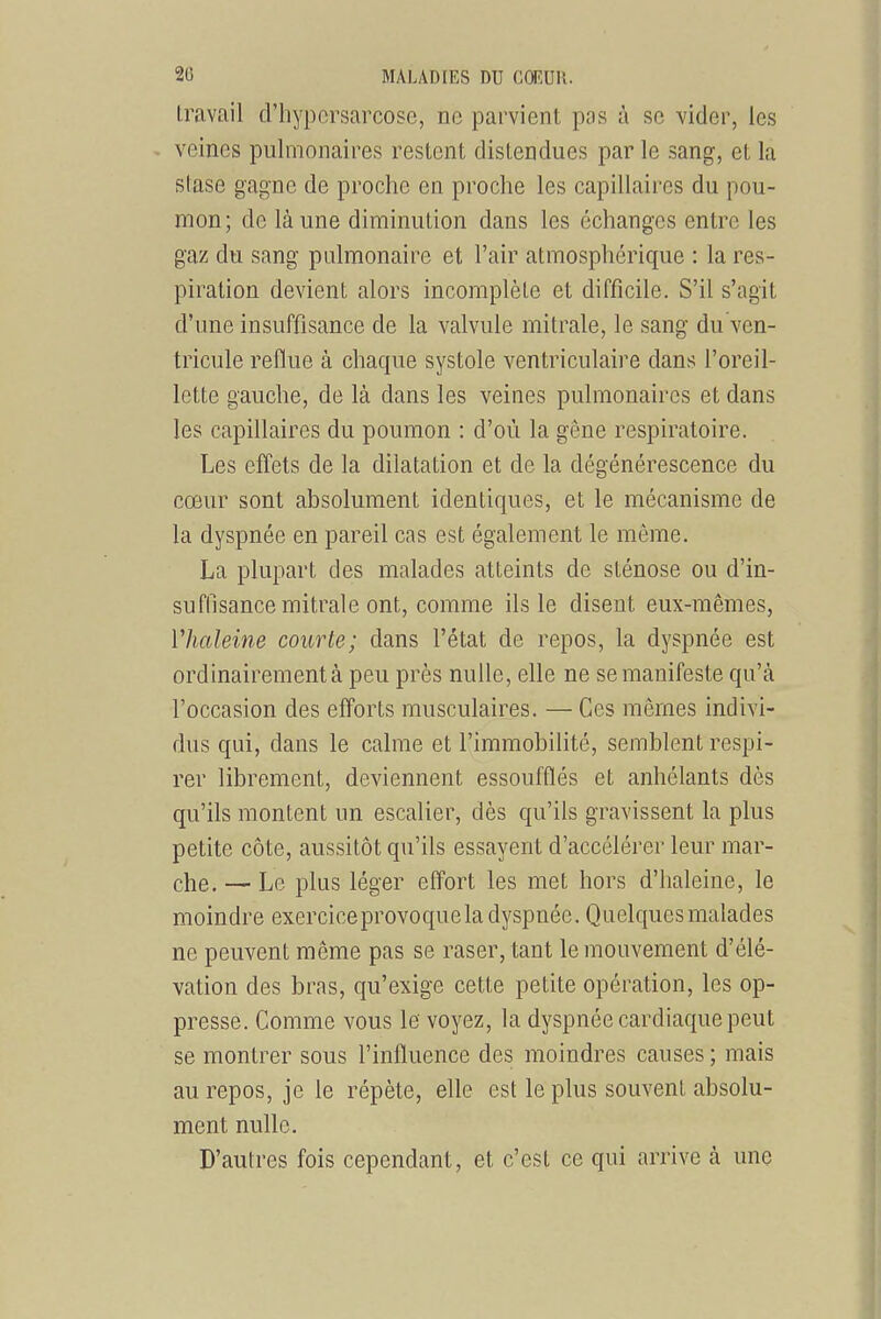 travail d'hypcrsarcose, ne parvient pas à se vider, les veines pulmonaires restent distendues par le sang, et la stase gagne de proche en proche les capillaires du pou- mon; de là une diminution dans les échanges entre les gaz du sang pulmonaire et l'air atmosphérique : la res- piration devient alors incomplète et difficile. S'il s'agit d'une insuffisance de la valvule mitrale, le sang du ven- tricule reflue à chaque systole ventriculaire dans l'oreil- lette gauche, de là dans les veines pulmonaires et dans les capillaires du poumon : d'où la gêne respiratoire. Les effets de la dilatation et de la dégénérescence du cœur sont absolument identiques, et le mécanisme de la dyspnée en pareil cas est également le même. La plupart des malades atteints de sténose ou d'in- suffisance mitrale ont, comme ils le disent eux-mêmes, riialeine courte; dans l'état de repos, la dyspnée est ordinairement à peu près nulle, elle ne se manifeste qu'à l'occasion des efforts musculaires. — Ces mêmes indivi- dus qui, dans le calme et l'immobilité, semblent respi- rer librement, deviennent essoufflés et anhélants dès qu'ils montent un escalier, dès qu'ils gravissent la plus petite côte, aussitôt qu'ils essayent d'accélérer leur mar- che. — Le plus léger effort les met hors d'haleine, le moindre exerciceprovoquela dyspnée. Quelques malades ne peuvent même pas se raser, tant le mouvement d'élé- vation des bras, qu'exige cette petite opération, les op- presse. Comme vous le voyez, la dyspnée cardiaque peut se montrer sous l'influence des moindres causes ; mais au repos, je le répète, elle est le plus souvent absolu- ment nulle. D'autres fois cependant, et c'est ce qui arrive à une
