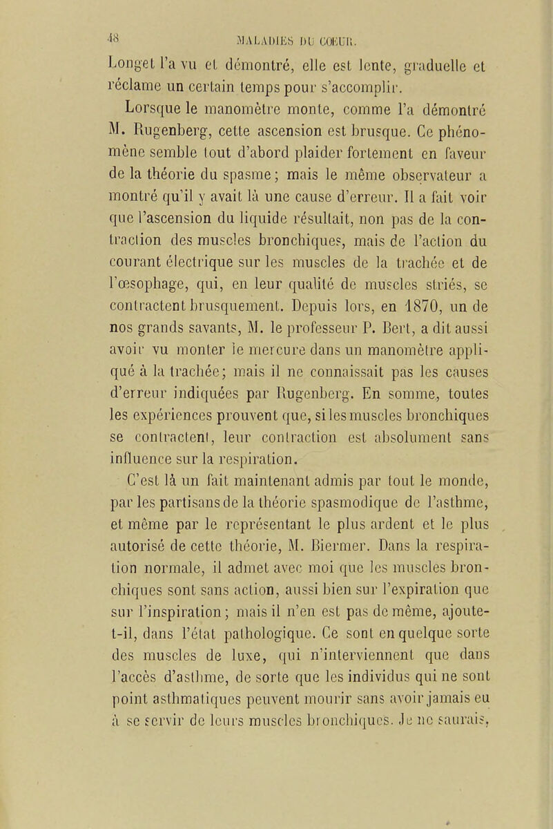 4» MALADIES IHi GOKUl!. LongeL l'a vu cl démontré, elle est lente, graduelle et réclame un certain temps pour s'accomplii-. Lorsque le manomètre monte, comme l'a démontre M. Rugenberg, cette ascension est brusque. Ce phéno- mène semble tout d'abord plaider fortement en faveur de la théorie du spasme ; mais le même observateur a montré qu'il y avait là une cause d'erreur. Il a fait voir que l'ascension du liquide résultait, non pas de la con- traclion des muscles bronchique?, mais de l'action du courant électrique sur les muscles de la trachée et de l'œsophage, qui, en leur qualité de muscles striés, se contractent brusquement. Depuis lors, en 1870, un de nos grands savants, M. le professeur P. Bert, a dit aussi avoir vu monter le mercure dans un manomètre appli- qué à la trachée; mais il ne connaissait pas les causes d'erreur indiquées par Rugenberg. En somme, toutes les expériences prouvent que, si les muscles bronchiques se contractent, leur contraction est absolument sans influence sur la respiration. C'est là un fait maintenant admis par tout le monde, par les partisans de la théorie spasmodique de l'asthme, et même par le représentant le plus ardent et le plus autorisé de cette théorie, M. Biermer. Dans la respira- tion normale, il admet avec moi que les muscles bron- chiques sont sans action, aussi bien sur l'expiration que sur l'inspiration ; mais il n'en est pas de même, ajoute- t-il, dans l'état pathologique. Ce sont en quelque sorte des muscles de luxe, qui n'interviennent que dans l'accès d'asthme, de sorte que les individus qui ne sont point asthmatiques peuvent mourir sans avoir jamais eu à se servir de leurs muscles bronchiques. Je ne saurais.